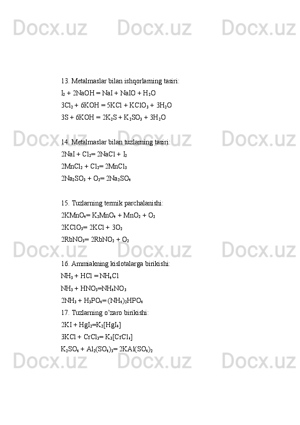 13. Metalmaslar   bilan   ishqorlarning   tasiri:
I
2  + 2NaOH  =  NaI + NaIO + H
2 O 
3Cl
2  + 6KOH  =  5KCl + KClO
3  + 3H
2 O 
3S + 6KOH  =  2K
2 S + K
2 SO
3  + 3H
2 O
14. Metalmaslar   bilan   tuzlarning   tasiri:
2NaI + Cl
2 =  2NaCl + I
2
2MnCl
2  + Cl
2 =  2MnCl
3
2Na
2 SO
3  + O
2 =  2Na
2 SO
4
15. Tuzlarning   termik   parchalanishi:
2KMnO
4 =  K
2 MnO
4  + MnO
2  + O
2
2KClO
3 =  2KCl + 3O
2
2RbNO
3 =  2RbNO
2  + O
2
16. Ammiakning   kislotalarga   birikishi: 
NH
3  + HCl  =  NH
4 Cl 
NH
3  + HNO
3 = NH
4 NO
3
2NH
3  + H
3 P O
4 =  (NH
4 )
2 H P O
4
17. Tuzlarning   o’zaro   birikishi:
2KI + HgI
2 = K
2 [HgI
4 ] 
3KCl + CrCl
3 =  K
3 [CrCl
6 ] 
K
2 SO
4  + Al
2 (SO
4 )
3 =  2KAl(SO
4 )
2 
