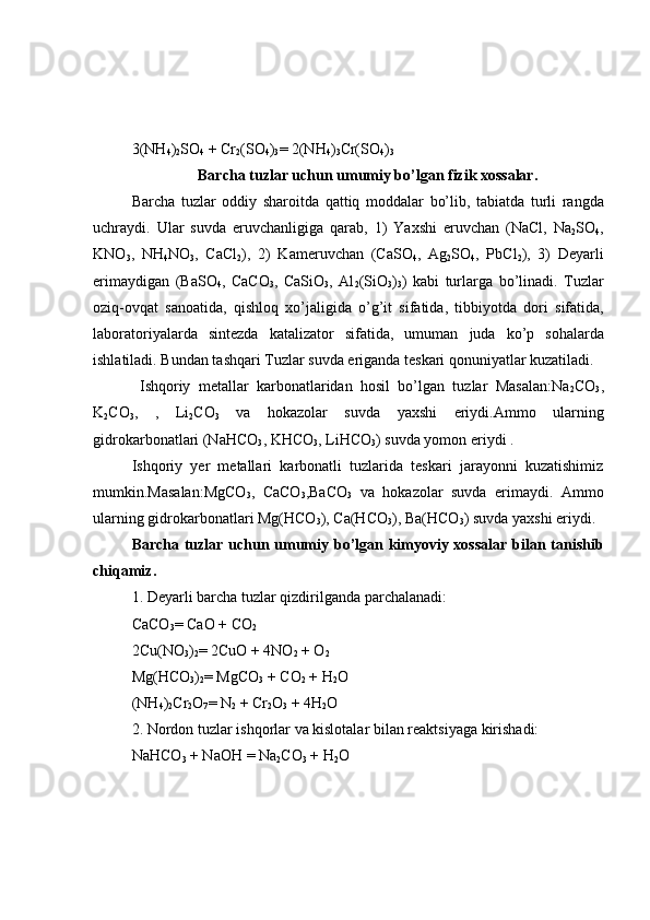 3(NH
4 )
2 SO
4  + Cr
2 (SO
4 )
3 =  2(NH
4 )
3 Cr(SO
4 )
3
Barcha tuzlar uchun umumiy bo’lgan fizik xossalar.
Barcha   tuzlar   oddiy   sharoitda   qattiq   moddalar   bo’lib,   tabiatda   turli   rangda
uchraydi.   Ular   suvda   eruvchanligiga   qarab,   1)   Yaxshi   eruvchan   (NaCl,   Na
2 SO
4 ,
KNO
3 ,   NH
4 NO
3 ,   CaCl
2 ),   2)   Kameruvchan   (CaSO
4 ,   Ag
2 SO
4 ,   PbCl
2 ),   3)   Deyarli
erimaydigan   (BaSO
4 ,   CaCO
3 ,   CaSiO
3 ,   Al
2 (SiO
3 )
3 )   kabi   turlarga   bo’linadi.   Tuzlar
oziq-ovqat   sanoatida,   qishloq   xo’jaligida   o’g’it   sifatida,   tibbiyotda   dori   sifatida,
laboratoriyalarda   sintezda   katalizator   sifatida,   umuman   juda   ko’p   sohalarda
ishlatiladi. Bundan tashqari Tuzlar suvda eriganda teskari qonuniyatlar kuzatiladi.
  Ishqoriy   metallar   karbonatlaridan   hosil   bo’lgan   tuzlar   Masalan:Na
2 CO
3 ,
K
2 CO
3 ,   ,   Li
2 CO
3   va   hokazolar   suvda   yaxshi   eriydi.Ammo   ularning
gidrokarbonatlari (NaHCO
3 , KHCO
3 , LiHCO
3 ) suvda yomon eriydi .
Ishqoriy   yer   metallari   karbonatli   tuzlarida   teskari   jarayonni   kuzatishimiz
mumkin.Masalan:MgCO
3 ,   CaCO
3 ,BaCO
3   va   hokazolar   suvda   erimaydi.   Ammo
ularning gidrokarbonatlari Mg(HCO
3 ), Ca(HCO
3 ), Ba(HCO
3 ) suvda yaxshi eriydi.
Barcha tuzlar uchun umumiy bo’lgan kimyoviy xossalar bilan tanishib
chiqamiz.
1. Deyarli   barcha   tuzlar   qizdirilganda   parchalanadi:
CaCO
3 =  CaO + CO
2
2Cu(NO
3 )
2 =  2CuO + 4NO
2  + O
2
Mg(HCO
3 )
2 =  MgCO
3  + CO
2  + H
2 O 
(NH
4 )
2 Cr
2 O
7 =  N
2  + Cr
2 O
3  + 4H
2 O 
2. Nordon   tuzlar   ishqorlar   va   kislotalar   bilan   reaktsiyaga   kirishadi:
NaHCO
3  + NaOH  =  Na
2 CO
3  + H
2 O  