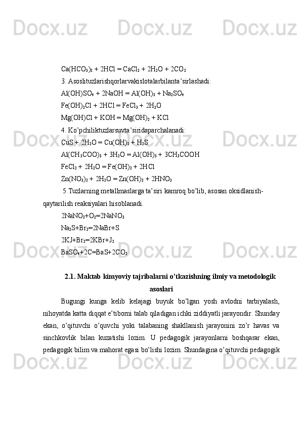 Ca(HCO
3 )
2  + 2HCl  =  CaCl
2  + 2H
2 O + 2CO
2
3. Asoslituzlarishqorlar vakislotalar bilanta ’ sirlashadi:
Al(OH)SO
4  + 2NaOH  =  Al(OH)
3  + Na
2 SO
4
Fe(OH)
2 Cl  +  2HCl  =  FeCl
3  + 2H
2 O
Mg(OH)Cl + KOH = Mg(OH)
2  + KCl
4. Ko’pchiliktuzlarsuvta ’ siridaparchalanadi:
CuS + 2H
2 O  =  Cu(OH)
2  + H
2 S 
Al(CH
3 COO)
3  + 3H
2 O  =  Al(OH)
3  + 3CH
3 COOH 
FeCl
2  + 2H
2 O  =  Fe(OH)
2  + 2HCl 
Zn(NO
3 )
2  + 2H
2 O  =  Zn(OH)
2  + 2HNO
3
 5.Tuzlarning metallmaslarga ta’siri kamroq bo’lib, asosan oksidlanish-
qaytarilish reaksiyalari hisoblanadi.
2NaNO
2 +O
2 =2NaNO
3
Na
2 S+Br
2 =2NaBr+S
2KJ+Br
2 =2KBr+J
2
BaSO
4 +2C=BaS+2CO
2
2.1. Maktab kimyoviy tajribalarni o’tkazishning ilmiy va metodologik
asoslari
Bugungi   kunga   kelib   kelajagi   buyuk   bo’lgan   yosh   avlodni   tarbiyalash,
nihoyatda katta diqqat e’tiborni talab qiladigan ichki ziddiyatli jarayondir. Shunday
ekan,   o’qituvchi   o’quvchi   yoki   talabaning   shakllanish   jarayonini   zo’r   havas   va
sinchkovlik   bilan   kuzatishi   lozim.   U   pedagogik   jarayonlarni   boshqarar   ekan,
pedagogik bilim va mahorat egasi bo’lishi lozim. Shundagina o’qituvchi pedagogik 