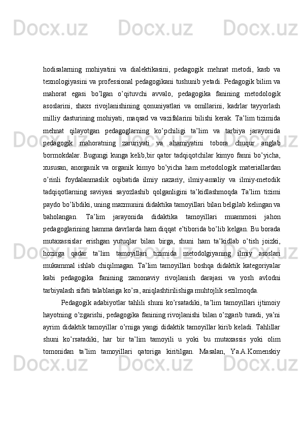 hodisalarning   mohiyatini   va   dialektikasini,   pedagogik   mehnat   metodi,   kasb   va
texnologiyasini va professional pedagogikani tushunib yetadi. Pedagogik bilim va
mahorat   egasi   bo’lgan   o’qituvchi   avvalo,   pedagogika   fanining   metodologik
asoslarini,   shaxs   rivojlanishining   qonuniyatlari   va   omillarini,   kadrlar   tayyorlash
milliy  dasturining mohiyati,  maqsad  va  vazifalarini   bilishi  kerak.  Ta’lim  tizimida
mehnat   qilayotgan   pedagoglarning   ko’pchiligi   ta’lim   va   tarbiya   jarayonida
pedagogik   mahoratning   zaruriyati   va   ahamiyatini   tobora   chuqur   anglab
bormokdalar.  Bugungi  kunga  kelib,bir  qator  tadqiqotchilar  kimyo  fanni   bo’yicha,
xususan,   anorganik   va   organik   kimyo   bo’yicha   ham   metodologik   materiallardan
o’rinli   foydalanmaslik   oqibatida   ilmiy   nazariy,   ilmiy-amaliy   va   ilmiy-metodik
tadqiqotlarning   saviyasi   sayozlashib   qolganligini   ta’kidlashmoqda   Ta’lim   tizimi
paydo bo’libdiki, uning mazmunini didaktika tamoyillari bilan belgilab kelingan va
baholangan.   Ta’lim   jarayonida   didaktika   tamoyillari   muammosi   jahon
pedagoglarining hamma davrlarda ham diqqat e’tiborida bo’lib kelgan. Bu borada
mutaxassislar   erishgan   yutuqlar   bilan   birga,   shuni   ham   ta’kidlab   o’tish   joizki,
hozirga   qadar   ta’lim   tamoyillari   tizimida   metodolgiyaning   ilmiy   asoslari
mukammal   ishlab   chiqilmagan.   Ta’lim   tamoyillari   boshqa   didaktik   kategoriyalar
kabi   pedagogika   fanining   zamonaviy   rivojlanish   darajasi   va   yosh   avlodni
tarbiyalash sifati talablariga ko’ra, aniqlashtirilishiga muhtojlik sezilmoqda.
Pedagogik   adabiyotlar   tahlili   shuni   ko’rsatadiki,   ta’lim   tamoyillari   ijtimoiy
hayotning o’zgarishi, pedagogika fanining rivojlanishi bilan o’zgarib turadi, ya’ni
ayrim  didaktik tamoyillar  o’rniga yangi  didaktik tamoyillar  kirib keladi. Tahlillar
shuni   ko’rsatadiki,   har   bir   ta’lim   tamoyili   u   yoki   bu   mutaxassis   yoki   olim
tomonidan   ta’lim   tamoyillari   qatoriga   kiritilgan.   Masalan,   Ya.A.Komenskiy 
