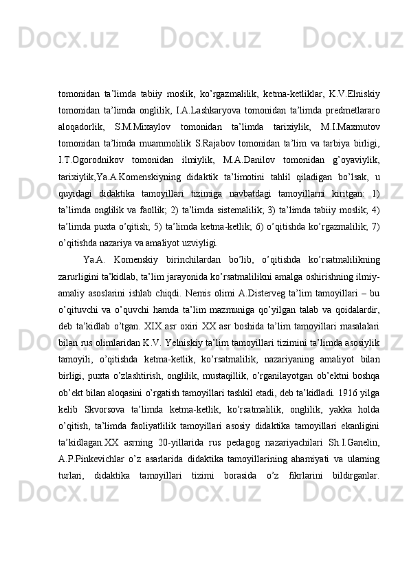 tomonidan   ta’limda   tabiiy   moslik,   ko’rgazmalilik,   ketma-ketliklar,   K.V.Elniskiy
tomonidan   ta’limda   onglilik,   I.A.Lashkaryova   tomonidan   ta’limda   predmetlararo
aloqadorlik,   S.M.Mixaylov   tomonidan   ta’limda   tarixiylik,   M.I.Maxmutov
tomonidan   ta’limda   muammolilik   S.Rajabov   tomonidan   ta’lim   va   tarbiya   birligi,
I.T.Ogorodnikov   tomonidan   ilmiylik,   M.A.Danilov   tomonidan   g’oyaviylik,
tarixiylik,Ya.A.Komenskiyning   didaktik   ta’limotini   tahlil   qiladigan   bo’lsak,   u
quyidagi   didaktika   tamoyillari   tizimiga   navbatdagi   tamoyillarni   kiritgan:   1)
ta’limda onglilik va faollik;  2)  ta’limda sistemalilik;  3) ta’limda tabiiy moslik;  4)
ta’limda  puxta o’qitish;   5)   ta’limda  ketma-ketlik;   6)  o’qitishda   ko’rgazmalilik;  7)
o’qitishda nazariya va amaliyot uzviyligi.
Ya.A.   Komenskiy   birinchilardan   bo’lib,   o’qitishda   ko’rsatmalilikning
zarurligini ta’kidlab, ta’lim jarayonida ko’rsatmalilikni amalga oshirishning ilmiy-
amaliy   asoslarini   ishlab   chiqdi.   Nemis   olimi   A.Disterveg   ta’lim   tamoyillari   –   bu
o’qituvchi   va   o’quvchi   hamda   ta’lim   mazmuniga   qo’yilgan   talab   va   qoidalardir,
deb   ta’kidlab   o’tgan.   XIX   asr   oxiri   XX   asr   boshida   ta’lim   tamoyillari   masalalari
bilan rus olimlaridan K.V. Yelniskiy ta’lim tamoyillari tizimini ta’limda asosiylik
tamoyili,   o’qitishda   ketma-ketlik,   ko’rsatmalilik,   nazariyaning   amaliyot   bilan
birligi,   puxta   o’zlashtirish,   onglilik,   mustaqillik,   o’rganilayotgan   ob’ektni   boshqa
ob’ekt bilan aloqasini o’rgatish tamoyillari tashkil etadi, deb ta’kidladi. 1916 yilga
kelib   Skvorsova   ta’limda   ketma-ketlik,   ko’rsatmalilik,   onglilik,   yakka   holda
o’qitish,   ta’limda   faoliyatlilik   tamoyillari   asosiy   didaktika   tamoyillari   ekanligini
ta’kidlagan.XX   asrning   20-yillarida   rus   pedagog   nazariyachilari   Sh.I.Ganelin,
A.P.Pinkevichlar   o’z   asarlarida   didaktika   tamoyillarining   ahamiyati   va   ularning
turlari,   didaktika   tamoyillari   tizimi   borasida   o’z   fikrlarini   bildirganlar. 