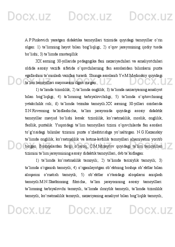 A.P.Pinkevich   yaratgan   didaktika   tamoyillari   tizimida   quyidagi   tamoyillar   o’rin
olgan:   1)   ta’limning   hayot   bilan   bog’liqligi;   2)   o’quv   jarayonining   ijodiy   tusda
bo’lishi; 3) ta’limda mustaqillik
XX   asrning   30-yillarida   pedagogika   fani   nazariyachilari   va   amaliyotchilari
oldida   asosiy   vazifa   sifatida   o’quvchilarning   fan   asoslaridan   bilimlarni   puxta
egallashini ta’minlash vazifasi turardi. Shunga asoslanib Ye.M.Medinskiy quyidagi
ta’lim tamoyillari majmuasini ilgari surgan:
1) ta’limda tizimlilik; 2) ta’limda onglilik; 3) ta’limda nazariyaning amaliyot
bilan   bog’liqligi;   4)   ta’limning   tarbiyalovchiligi;   5)   ta’limda   o’qituvchining
yetakchilik   roli;   6)   ta’limda   texnika   tamoyili.XX   asrning   30-yillari   oxirlarida
S.N.Rivesning   ta’kidlashicha,   ta’lim   jarayonida   quyidagi   asosiy   didaktik
tamoyillar   mavjud   bo’lishi   kerak:   tizimlilik,   ko’rsatmalilik,   moslik,   onglilik,
faollik,   puxtalik.   Yuqoridagi   ta’lim   tamoyillari   tizimi   o’quvchilarda   fan   asoslari
to’g’risidagi   bilimlar   tizimini   puxta   o’zlashtirishga   yo’naltirgan.   N.G.Kazanskiy
ta’limda   onglilik,   ko’rsatmalilik   va   ketma-ketlilik   tamoyillari   ahamiyatini   yoritib
bergan.   Boshqalardan   farqli   o’laroq,   C.M.Mixaylov   quyidagi   ta’lim   tamoyillari
tizimini ta’lim jarayonining asosiy didaktik tamoyillari, deb ta’kidlagan:
1)   ta’limda   ko’rsatmalilik   tamoyili;   2)   ta’limda   tarixiylik   tamoyili;   3)
ta’limda o’rganish tamoyili; 4)  o’rganilayotgan ob’ektning boshqa  ob’ektlar  bilan
aloqasini   o’rnatish   tamoyili;   5)   ob’ektlar   o’rtasidagi   aloqalarni   aniqlash
tamoyili.M.N.Skatkinning   fikricha,   ta’lim   jarayonining   asosiy   tamoyillari:
ta’limning   tarbiyalovchi   tamoyili,   ta’limda   ilmiylik   tamoyili,   ta’limda   tizimlilik
tamoyili, ko’rsatmalilik tamoyili, nazariyaning amaliyot  bilan bog’liqlik tamoyili, 