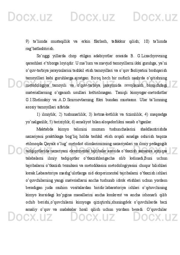 9)   ta’limda   mustaqillik   va   erkin   fikrlash,   tafakkur   qilish;   10)   ta’limda
rag’batlashtirish.
So’nggi   yillarda   chop   etilgan   adabiyotlar   orasida   B.   G.Lixachyovning
qarashlari e’tiborga loyiqdir. U ma’lum va mavjud tamoyillarni ikki guruhga, ya’ni
o’quv-tarbiya jarayonlarini tashkil etish tamoyillari va o’quv faoliyatini boshqarish
tamoyillari   kabi   guruhlarga   ajratgan.   Biroq   hech   bir   nufuzli   nashrda   o’qitishning
metodologiya   tamoyili   va   o’quv-tarbiya   jarayonida   revojlanish   bosqichdagi
materiallarning   o’rganish   usullari   keltirilmagan.   Taniqli   kimyogar-metodistlar
G.I.Shelinskiy   va   A.D.Smirnovlarning   fikri   bundan   mustasno.   Ular   ta’limning
asosiy tamoyillari sifatida:
1)   ilmiylik;   2)   tushunarlilik;   3)   ketma-ketlilik   va   tizimlilik;   4)   maqsadga
yo’nalganlik; 5) tarixiylik; 6) amaliyot bilan aloqadorlikni sanab o’tganlar.
Maktabda   kimyo   talimini   muxum   tushunchalarini   shakllantirishda
nazariyani   praktikaga   bog’liq   holda   tashkil   etish   orqali   amalga   oshirish   taqoza
etilmoqda.Qaysik o’lug’ metodist olimlarimizning nazariyalari va ilmiy pedagogik
tadqiqotlarida nazariyani eksermental tajribalar asosida o’tkazish samarasi ayniqsa
talabalarni   ilmiy   tadqiqotlar   o’tkazishlarigacha   olib   kelinadi,Buni   uchun
tajribalarni o’tkazish texnikasi  va metodikasini metodologiyasini  chuqur bilishlari
kerak.Labaratoriya mashg’ulotlarga oid eksperimental tajribalarni o’tkazish ishlari
o’quvchilarning   yangi   materiallarni   ancha   tushunib   idrok   etishlari   uchun   yordam
beradigan   juda   muhim   vositalardan   biridir.labaratoriya   ishlari   o’qituvchining
kimyo   kursidagi   ko’pgina   masallarini   ancha   konkrent   va   ancha   ishonarli   qilib
ochib   berishi,o’quvchilarni   kimyoga   qiziqtirshi,shuningdek   o’quvchilarda   bazi
amaliy   o’quv   va   malakalar   hosil   qilish   uchun   yordam   beradi.   O’quvchilar 