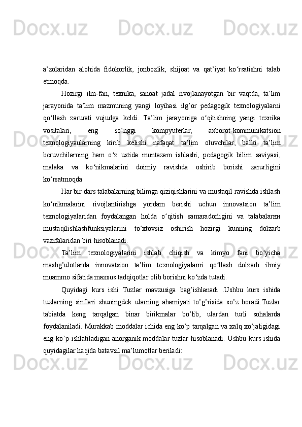 a’zolaridan   alohida   fidokorlik,   jonbozlik,   shijoat   va   qat’iyat   ko rsatishni   talabʻ
etmoqda.
Hozirgi   ilm-fan,   texnika,   sanoat   jadal   rivojlanayotgan   bir   vaqtda,   ta’lim
jarayonida   ta’lim   mazmuning   yangi   loyihasi   ilg’or   pedagogik   texnologiyalarni
qo llash   zarurati   vujudga   keldi.   Ta’lim   jarayoniga   o qitishning   yangi   texnika	
ʻ ʻ
vositalari,   eng   so nggi   kompyuterlar,   axborot-kommunikatsion	
ʻ
texnologiyaularning   kirib   kelishi   nafaqat   ta’lim   oluvchilar,   balki   ta’lim
beruvchilarning   ham   o z   ustida   muntazam   ishlashi,   pedagogik   bilim   saviyasi,	
ʻ
malaka   va   ko nikmalarini   doimiy   ravishda   oshirib   borishi   zarurligini	
ʻ
ko rsatmoqda.	
ʻ
Har bir dars talabalarning bilimga qiziqishlarini va mustaqil ravishda ishlash
ko nikmalarini   rivojlantirishga   yordam   berishi   uchun   innovatsion   ta’lim
ʻ
texnologiyalaridan   foydalangan   holda   o qitish   samaradorligini   va   talabalarни	
ʻ
mustaqilishlashfunksiyalarini   to xtovsiz   oshirish   hozirgi   kunning   dolzarb	
ʻ
vazifalaridan biri hisoblanadi.
Ta’lim   texnologiyalarini   ishlab   chiqish   va   kimyo   fani   bo yicha	
ʻ
mashg’ulotlarda   innovatsion   ta’lim   texnologiyalarni   qo llash   dolzarb   ilmiy	
ʻ
muammo sifatida maxsus tadqiqotlar olib borishni ko zda tutadi.	
ʻ
Quyidagi   kurs   ishi   Tuzlar   mavzusiga   bag’ishlanadi   .Ushbu   kurs   ishida
tuzlarning   sinflari   shuningdek   ularning   ahamiyati   to’g’risida   so’z   boradi.Tuzlar
tabiatda   keng   tarqalgan   binar   birikmalar   bo’lib,   ulardan   turli   sohalarda
foydalaniladi. Murakkab moddalar ichida eng ko’p tarqalgan va xalq xo’jaligidagi
eng ko’p ishlatiladigan anorganik moddalar tuzlar  hisoblanadi. Ushbu kurs ishida
quyidagilar haqida batavsil ma’lumotlar beriladi: 