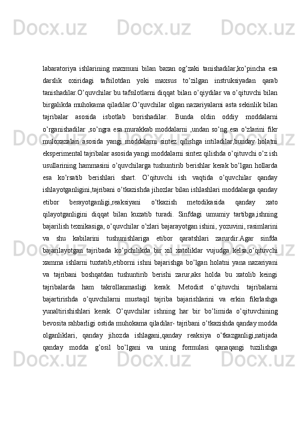 labaratoriya   ishlarining   mazmuni   bilan   bazan   og’zaki   tanishadilar,ko’pincha   esa
darslik   oxiridagi   tafsilotdan   yoki   maxsus   to’zilgan   instruksiyadan   qarab
tanishadilar.O’quvchilar bu tafsilotlarni diqqat bilan o’qiydilar va o’qituvchi bilan
birgalikda muhokama qiladilar.O’quvchilar olgan nazariyalarni asta sekinlik bilan
tajribalar   asosida   isbotlab   borishadilar.   Bunda   oldin   oddiy   moddalarni
o’rganishadilar   ,so’ngra   esa   murakkab   moddalarni   ,undan   so’ng  esa   o’zlarini   fikr
muloxazalari   asosida   yangi   moddalarni   sintez   qilishga   intiladilar,bunday   holatni
eksperimental tajribalar asosida yangi moddalarni sintez qilishda o’qituvchi o’z ish
usullarining hammasini o’quvchilarga tushuntirib berishlar kerak bo’lgan hollarda
esa   ko’rsatib   berishlari   shart.   O’qituvchi   ish   vaqtida   o’quvchilar   qanday
ishlayotganligini,tajribani o’tkazishda jihozlar bilan ishlashlari moddalarga qanday
etibor   berayotganligi,reaksiyani   o’tkazish   metodikasida   qanday   xato
qilayotganligini   diqqat   bilan   kuzatib   turadi.   Sinfdagi   umumiy   tartibga,ishning
bajarilish texnikasiga, o’quvchilar o’zlari bajarayotgan ishini, yozuvini, rasimlarini
va   shu   kabilarini   tushunishlariga   etibor   qaratshlari   zarurdir.Agar   sinfda
bajarilayotgan   tajribada   ko’pchilikda   bir   xil   xatoliklar   vujudga   kelsa,o’qituvchi
xamma   ishlarni   tuxtatib,etiborni   ishni   bajarishga   bo’lgan   holatni   yana   nazariyani
va   tajribani   boshqatdan   tushuntirib   berishi   zarur,aks   holda   bu   xatolib   keingi
tajribalarda   ham   takrollanmasligi   kerak.   Metodist   o’qituvchi   tajribalarni
bajartirishda   o’quvchilarni   mustaqil   tajriba   bajarishlarini   va   erkin   fikrlashga
yunaltirishishlari   kerak.   O’quvchilar   ishning   har   bir   bo’limida   o’qituvchining
bevosita rahbarligi ostida muhokama qiladilar- tajribani o’tkazishda qanday modda
olganliklari,   qanday   jihozda   ishlagani,qanday   reaksiya   o’tkazganligi,natijada
qanday   modda   g’osil   bo’lgani   va   uning   formulasi   qanaqangi   tuzilishga 