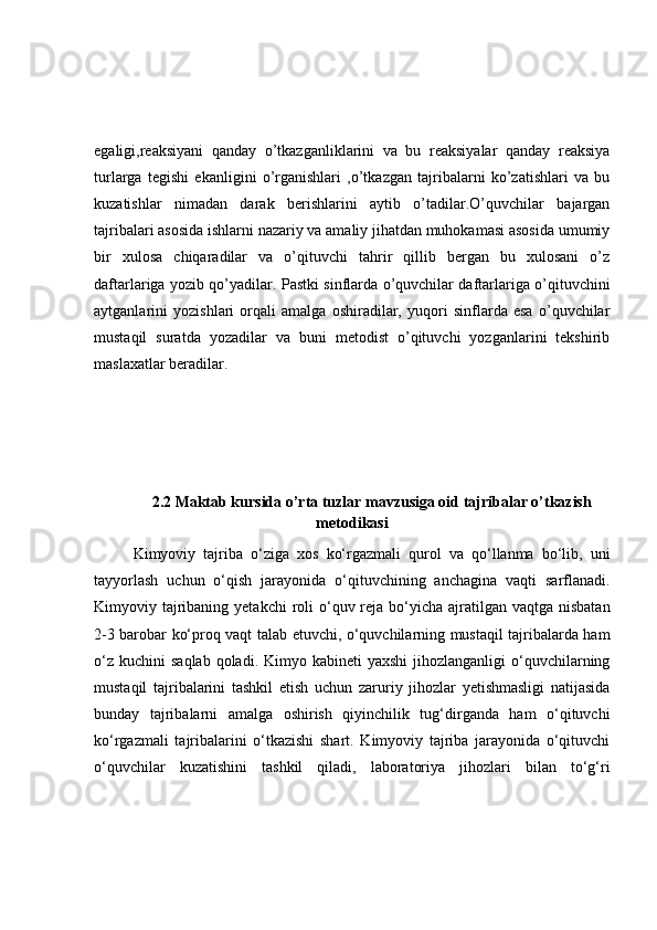 egaligi,reaksiyani   qanday   o’tkazganliklarini   va   bu   reaksiyalar   qanday   reaksiya
turlarga   tegishi   ekanligini   o’rganishlari   ,o’tkazgan   tajribalarni   ko’zatishlari   va   bu
kuzatishlar   nimadan   darak   berishlarini   aytib   o’tadilar.O’quvchilar   bajargan
tajribalari asosida ishlarni nazariy va amaliy jihatdan muhokamasi asosida umumiy
bir   xulosa   chiqaradilar   va   o’qituvchi   tahrir   qillib   bergan   bu   xulosani   o’z
daftarlariga yozib qo’yadilar. Pastki sinflarda o’quvchilar daftarlariga o’qituvchini
aytganlarini   yozishlari   orqali   amalga   oshiradilar,   yuqori   sinflarda   esa   o’quvchilar
mustaqil   suratda   yozadilar   va   buni   metodist   o’qituvchi   yozganlarini   tekshirib
maslaxatlar beradilar.
2.2 Maktab kursida o’rta tuzlar mavzusiga oid tajribalar o’tkazish
metodikasi
Kimyoviy   tajriba   o‘ziga   xos   ko‘rgazmali   qurol   va   qo‘llanma   bo‘lib,   uni
tayyorlash   uchun   o‘qish   jarayonida   o‘qituvchining   anchagina   vaqti   sarflanadi.
Kimyoviy tajribaning yetakchi  roli  o‘quv reja bo‘yicha ajratilgan vaqtga nisbatan
2-3 barobar ko‘proq vaqt talab etuvchi, o‘quvchilarning mustaqil tajribalarda ham
o‘z  kuchini   saqlab  qoladi. Kimyo  kabineti  yaxshi  jihozlanganligi   o‘quvchilarning
mustaqil   tajribalarini   tashkil   etish   uchun   zaruriy   jihozlar   yetishmasligi   natijasida
bunday   tajribalarni   amalga   oshirish   qiyinchilik   tug‘dirganda   ham   o‘qituvchi
ko‘rgazmali   tajribalarini   o‘tkazishi   shart.   Kimyoviy   tajriba   jarayonida   o‘qituvchi
o‘quvchilar   kuzatishini   tashkil   qiladi,   laboratoriya   jihozlari   bilan   to‘g‘ri 