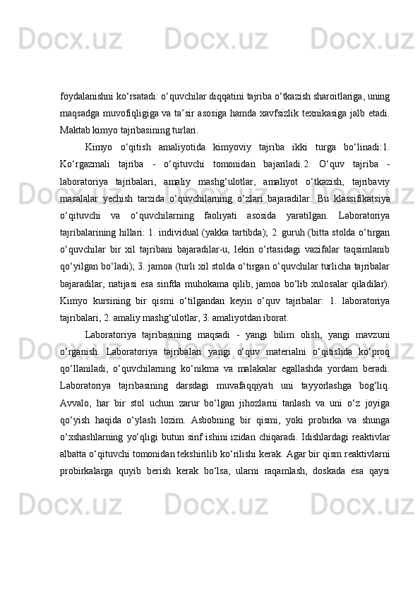 foydalanishni ko‘rsatadi: o‘quvchilar diqqatini tajriba o‘tkazish sharoitlariga, uning
maqsadga muvofiqligiga va ta’sir asosiga hamda xavfsizlik texnikasiga jalb etadi.
Maktab kimyo tajribasining turlari.
Kimyo   o‘qitish   amaliyotida   kimyoviy   tajriba   ikki   turga   bo‘linadi:1.
Ko‘rgazmali   tajriba   -   o‘qituvchi   tomonidan   bajariladi.2.   O‘quv   tajriba   -
laboratoriya   tajribalari,   amaliy   mashg‘ulotlar,   amaliyot   o‘tkazish,   tajribaviy
masalalar   yechish   tarzida   o‘quvchilarning   o‘zlari   bajaradilar.   Bu   klassifikatsiya
o‘qituvchi   va   o‘quvchilarning   faoliyati   asosida   yaratilgan.   Laboratoriya
tajribalarining hillari: 1. individual (yakka tartibda); 2. guruh (bitta stolda o‘tirgan
o‘quvchilar   bir   xil   tajribani   bajaradilar-u,   lekin   o‘rtasidagi   vazifalar   taqsimlanib
qo‘yilgan bo‘ladi); 3. jamoa (turli xil stolda o‘tirgan o‘quvchilar turlicha tajribalar
bajaradilar,   natijasi   esa   sinfda   muhokama   qilib,   jamoa   bo‘lib   xulosalar   qiladilar).
Kimyo   kursining   bir   qismi   o‘tilgandan   keyin   o‘quv   tajribalar:   1.   laboratoriya
tajribalari, 2. amaliy mashg‘ulotlar, 3. amaliyotdan iborat.
Laboratoriya   tajribasining   maqsadi   -   yangi   bilim   olish,   yangi   mavzuni
o‘rganish.   Laboratoriya   tajribalari   yangi   o‘quv   materialni   o‘qitishda   ko‘proq
qo‘llaniladi,   o‘quvchilarning   ko‘nikma   va   malakalar   egallashda   yordam   beradi.
Laboratoriya   tajribasining   darsdagi   muvafaqqiyati   uni   tayyorlashga   bog‘liq.
Avvalo,   har   bir   stol   uchun   zarur   bo‘lgan   jihozlarni   tanlash   va   uni   o‘z   joyiga
qo‘yish   haqida   o‘ylash   lozim.   Asbobning   bir   qismi,   yoki   probirka   va   shunga
o‘xshashlarning   yo‘qligi  butun  sinf  ishini  izidan  chiqaradi. Idishlardagi  reaktivlar
albatta o‘qituvchi tomonidan tekshirilib ko‘rilishi kerak. Agar bir qism reaktivlarni
probirkalarga   quyib   berish   kerak   bo‘lsa,   ularni   raqamlash,   doskada   esa   qaysi 