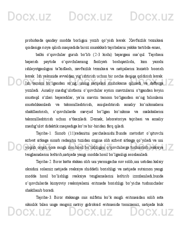 probirkada   qanday   modda   borligini   yozib   qo‘yish   kerak.   Xavfsizlik   texnikasi
qoidasiga rioya qilish maqsadida biroz murakkab tajribalarni yakka tartibda emas,
balki   o‘quvchilar   guruh   bo‘lib   (2-3   kishi)   bajargani   ma’qul.   Tajribani
bajarish   paytida   o‘quvchilarning   faoliyati   boshqarilishi,   kim   yaxshi
ishlayotganligini   ta’kidlash,   xavfsizlik   texnikasi   va   natijalarini   kuzatib   boorish
kerak. Ish yakunida avvaldan yig‘ishtirish uchun bir necha daqiqa qoldirish kerak.
Ish   tamom   bo‘lgandan   so‘ng,   uning   natijalari   muhokama   qilinadi   va   daftarga
yoziladi.   Amaliy   mashg‘ulotlarni   o‘quvchilar   ayrim   mavzularni   o‘tgandan   keyin
mustaqil   o‘zlari   bajaradilar,   ya’ni   mavzu   tamom   bo‘lgandan   so‘ng   bilimlarni
mustahkamlash   va   takomillashtirish,   aniqlashtirish   amaliy   ko‘nikmalarni
shakllantirish,   o‘quvchilarda   mavjud   bo‘lgan   ko‘nikma   va   malakalarini
takomillashtirish   uchun   o‘tkaziladi.   Demak,   laboratoriya   tajribasi   va   amaliy
mashg‘ulot didaktik maqsadiga ko‘ra bir-biridan farq qiladi.
Tajriba-1.   Simob   (11)radanitni   parchalanishi:Bunda   metodist   o’qituvchi
azbest  sitkaga simob radanitni tuzidan ozgina olib azbest  sitkaga qo’yiladi va uni
yoqish orqali qora rangli ilon hosil bo’lishligini o’quvchilarga tushuntirib,reaksiya
tenglamalarini keltirib,natijada yangi modda hosil bo’lganligi asoslaniladi.
Tajriba-2. Biror katta stakan olib uni yarmigacha suv solib,uni ustidan kalsiy
oksidini   solamiz   natijada   reaksiya   shiddatli   borishligi   va   natijada   sutsimon   yangi
modda   hosil   bo’lishligi   reaksiya   tenglamalarini   keltirib   izoxlaniladi,bunda
o’quvchilarda   kimyoviy   reaksiyalarni   eritmada   borishligi   bo’yicha   tushunchalar
shakllanib boradi.
Tajriba-3.   Biror   stakanga   mis   sulfatni   ko’k   rangli   eritmasidan   solib   asta
sikinlik   bilan   unga   rangsiz   natriy   gidroksid   eritmasida   tomizamiz,   natijada   kuk 