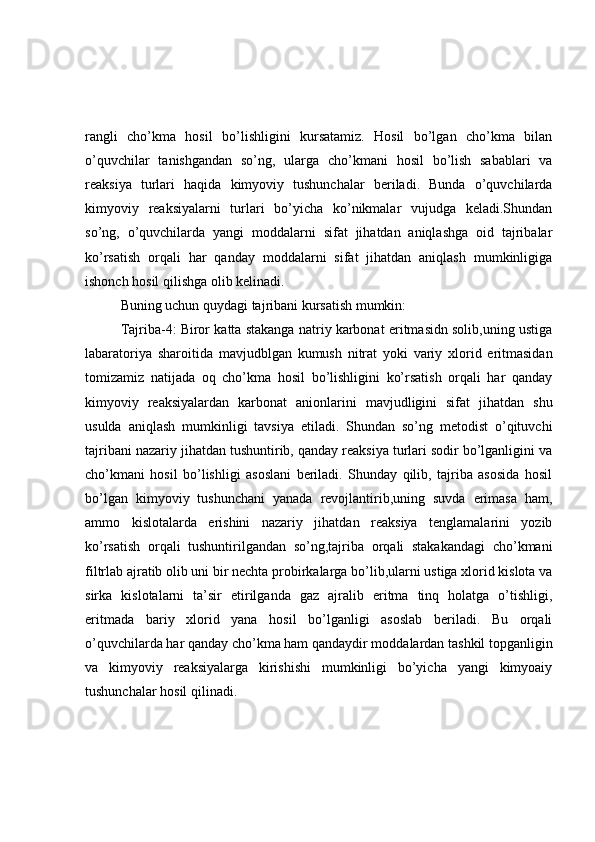 rangli   cho’kma   hosil   bo’lishligini   kursatamiz.   Hosil   bo’lgan   cho’kma   bilan
o’quvchilar   tanishgandan   so’ng,   ularga   cho’kmani   hosil   bo’lish   sabablari   va
reaksiya   turlari   haqida   kimyoviy   tushunchalar   beriladi.   Bunda   o’quvchilarda
kimyoviy   reaksiyalarni   turlari   bo’yicha   ko’nikmalar   vujudga   keladi.Shundan
so’ng,   o’quvchilarda   yangi   moddalarni   sifat   jihatdan   aniqlashga   oid   tajribalar
ko’rsatish   orqali   har   qanday   moddalarni   sifat   jihatdan   aniqlash   mumkinligiga
ishonch hosil qilishga olib kelinadi.
Buning uchun quydagi tajribani kursatish mumkin:
Tajriba-4: Biror katta stakanga natriy karbonat eritmasidn solib,uning ustiga
labaratoriya   sharoitida   mavjudblgan   kumush   nitrat   yoki   variy   xlorid   eritmasidan
tomizamiz   natijada   oq   cho’kma   hosil   bo’lishligini   ko’rsatish   orqali   har   qanday
kimyoviy   reaksiyalardan   karbonat   anionlarini   mavjudligini   sifat   jihatdan   shu
usulda   aniqlash   mumkinligi   tavsiya   etiladi.   Shundan   so’ng   metodist   o’qituvchi
tajribani nazariy jihatdan tushuntirib, qanday reaksiya turlari sodir bo’lganligini va
cho’kmani   hosil   bo’lishligi   asoslani   beriladi.   Shunday   qilib,   tajriba   asosida   hosil
bo’lgan   kimyoviy   tushunchani   yanada   revojlantirib,uning   suvda   erimasa   ham,
ammo   kislotalarda   erishini   nazariy   jihatdan   reaksiya   tenglamalarini   yozib
ko’rsatish   orqali   tushuntirilgandan   so’ng,tajriba   orqali   stakakandagi   cho’kmani
filtrlab ajratib olib uni bir nechta probirkalarga bo’lib,ularni ustiga xlorid kislota va
sirka   kislotalarni   ta’sir   etirilganda   gaz   ajralib   eritma   tinq   holatga   o’tishligi,
eritmada   bariy   xlorid   yana   hosil   bo’lganligi   asoslab   beriladi.   Bu   orqali
o’quvchilarda har qanday cho’kma ham qandaydir moddalardan tashkil topganligin
va   kimyoviy   reaksiyalarga   kirishishi   mumkinligi   bo’yicha   yangi   kimyoaiy
tushunchalar hosil qilinadi. 