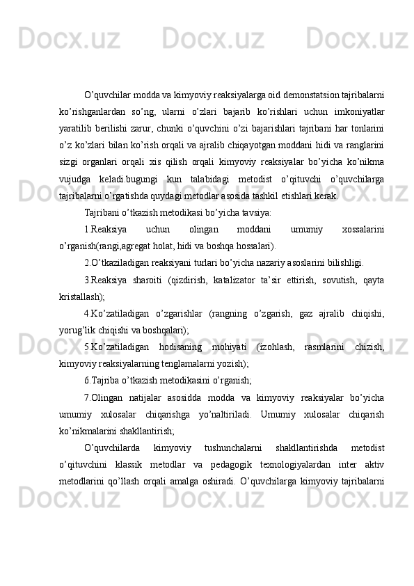 O’quvchilar modda va kimyoviy reaksiyalarga oid demonstatsion tajribalarni
ko’rishganlardan   so’ng,   ularni   o’zlari   bajarib   ko’rishlari   uchun   imkoniyatlar
yaratilib   berilishi   zarur,   chunki   o’quvchini   o’zi   bajarishlari   tajribani   har   tonlarini
o’z ko’zlari bilan ko’rish orqali va ajralib chiqayotgan moddani hidi va ranglarini
sizgi   organlari   orqali   xis   qilish   orqali   kimyoviy   reaksiyalar   bo’yicha   ko’nikma
vujudga   keladi.bugungi   kun   talabidagi   metodist   o’qituvchi   o’quvchilarga
tajribalarni o’rgatishda quydagi metodlar asosida tashkil etishlari kerak.
Tajribani o’tkazish metodikasi bo’yicha tavsiya:
1.Reaksiya   uchun   olingan   moddani   umumiy   xossalarini
o’rganish(rangi,agregat holat, hidi va boshqa hossalari).
2.O’tkaziladigan reaksiyani turlari bo’yicha nazariy asoslarini bilishligi.
3.Reaksiya   sharoiti   (qizdirish,   katalizator   ta’sir   ettirish,   sovutish,   qayta
kristallash);
4.Ko’zatiladigan   o’zgarishlar   (rangning   o’zgarish,   gaz   ajralib   chiqishi,
yorug’lik chiqishi va boshqalari);
5.Ko’zatiladigan   hodisaning   mohiyati   (izohlash,   rasmlarini   chizish,
kimyoviy reaksiyalarning tenglamalarni yozish);
6.Tajriba o’tkazish metodikasini o’rganish;
7.Olingan   natijalar   asosidda   modda   va   kimyoviy   reaksiyalar   bo’yicha
umumiy   xulosalar   chiqarishga   yo’naltiriladi.   Umumiy   xulosalar   chiqarish
ko’nikmalarini shakllantirish;
O’quvchilarda   kimyoviy   tushunchalarni   shakllantirishda   metodist
o’qituvchini   klassik   metodlar   va   pedagogik   texnologiyalardan   inter   aktiv
metodlarini   qo’llash   orqali   amalga   oshiradi.   O’quvchilarga   kimyoviy   tajribalarni 