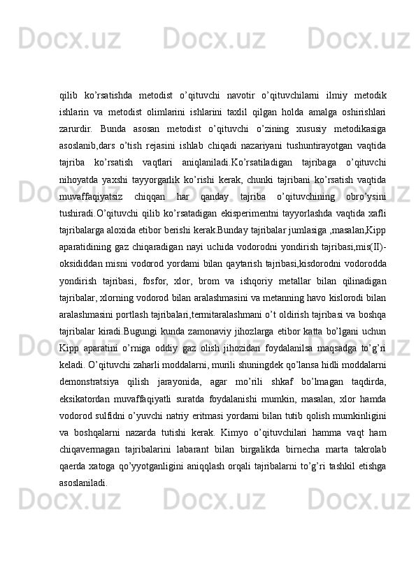 qilib   ko’rsatishda   metodist   o’qituvchi   navotir   o’qituvchilarni   ilmiy   metodik
ishlarin   va   metodist   olimlarini   ishlarini   taxlil   qilgan   holda   amalga   oshirishlari
zarurdir.   Bunda   asosan   metodist   o’qituvchi   o’zining   xususiy   metodikasiga
asoslanib,dars   o’tish   rejasini   ishlab   chiqadi   nazariyani   tushuntirayotgan   vaqtida
tajriba   ko’rsatish   vaqtlari   aniqlaniladi.Ko’rsatiladigan   tajribaga   o’qituvchi
nihoyatda   yaxshi   tayyorgarlik   ko’rishi   kerak,   chunki   tajribani   ko’rsatish   vaqtida
muvaffaqiyatsiz   chiqqan   har   qanday   tajriba   o’qituvchining   obro’ysini
tushiradi.O’qituvchi   qilib   ko’rsatadigan   ekisperimentni   tayyorlashda   vaqtida   xafli
tajribalarga aloxida etibor berishi kerak.Bunday tajribalar jumlasiga ,masalan,Kipp
aparatidining   gaz   chiqaradigan   nayi   uchida   vodorodni   yondirish   tajribasi,mis(II)-
oksididdan misni  vodorod yordami  bilan qaytarish  tajribasi,kisdorodni  vodorodda
yondirish   tajribasi,   fosfor,   xlor,   brom   va   ishqoriy   metallar   bilan   qilinadigan
tajribalar, xlorning vodorod bilan aralashmasini va metanning havo kislorodi bilan
aralashmasini portlash tajribalari,termitaralashmani o’t oldirish tajribasi va boshqa
tajribalar   kiradi.Bugungi   kunda   zamonaviy   jihozlarga   etibor   katta   bo’lgani   uchun
Kipp   aparatini   o’rniga   oddiy   gaz   olish   jihozidan   foydalanilsa   maqsadga   to’g’ri
keladi. O’qituvchi zaharli moddalarni, murili shuningdek qo’lansa hidli moddalarni
demonstratsiya   qilish   jarayonida,   agar   mo’rili   shkaf   bo’lmagan   taqdirda,
eksikatordan   muvaffaqiyatli   suratda   foydalanishi   mumkin,   masalan,   xlor   hamda
vodorod sulfidni o’yuvchi natriy eritmasi yordami bilan tutib qolish mumkinligini
va   boshqalarni   nazarda   tutishi   kerak.   Kimyo   o’qituvchilari   hamma   vaqt   ham
chiqavermagan   tajribalarini   labarant   bilan   birgalikda   birnecha   marta   takrolab
qaerda xatoga qo’yyotganligini  aniqqlash  orqali  tajribalarni  to’g’ri  tashkil  etishga
asoslaniladi. 