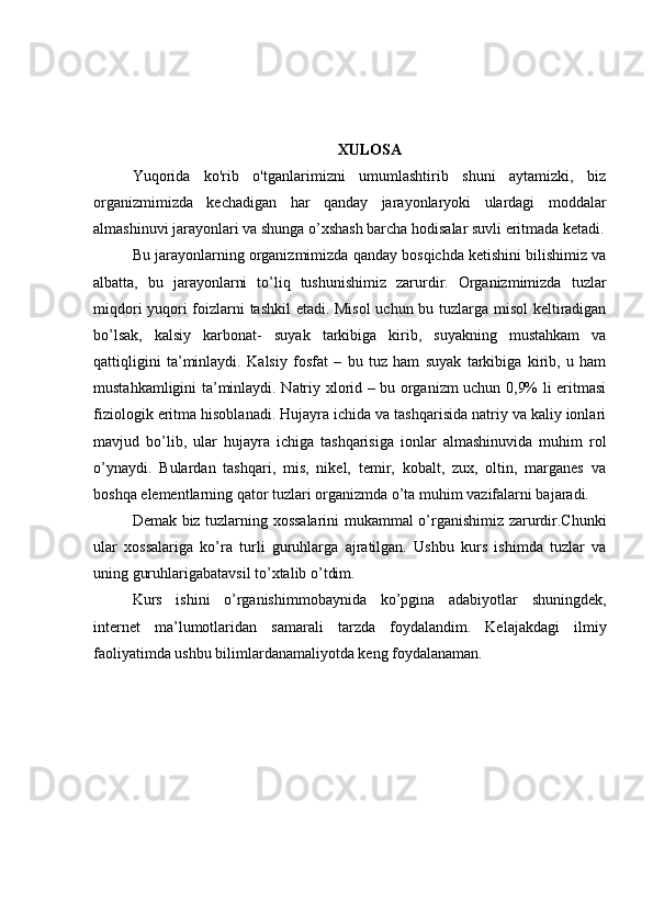 XULOSA
Yuqorida   ko'rib   o'tganlarimizni   umumlashtirib   shuni   aytamizki,   biz
organizmimizda   kechadigan   har   qanday   jarayonlaryoki   ulardagi   moddalar
almashinuvi jarayonlari va shunga o’xshash barcha hodisalar suvli eritmada ketadi.
Bu jarayonlarning organizmimizda qanday bosqichda ketishini bilishimiz va
albatta,   bu   jarayonlarni   to’liq   tushunishimiz   zarurdir.   Organizmimizda   tuzlar
miqdori yuqori foizlarni tashkil  etadi. Misol  uchun bu tuzlarga misol keltiradigan
bo’lsak,   kalsiy   karbonat-   suyak   tarkibiga   kirib,   suyakning   mustahkam   va
qattiqligini   ta’minlaydi.   Kalsiy   fosfat   –   bu   tuz   ham   suyak   tarkibiga   kirib,   u   ham
mustahkamligini ta’minlaydi. Natriy xlorid – bu organizm uchun 0,9% li eritmasi
fiziologik eritma hisoblanadi. Hujayra ichida va tashqarisida natriy va kaliy ionlari
mavjud   bo’lib,   ular   hujayra   ichiga   tashqarisiga   ionlar   almashinuvida   muhim   rol
o’ynaydi.   Bulardan   tashqari,   mis,   nikel,   temir,   kobalt,   zux,   oltin,   marganes   va
boshqa elementlarning qator tuzlari organizmda o’ta muhim vazifalarni bajaradi.
Demak biz tuzlarning xossalarini mukammal o’rganishimiz zarurdir.Chunki
ular   xossalariga   ko’ra   turli   guruhlarga   ajratilgan.   Ushbu   kurs   ishimda   tuzlar   va
uning guruhlarigabatavsil to’xtalib o’tdim.
Kurs   ishini   o’rganishimmobaynida   ko’pgina   adabiyotlar   shuningdek,
internet   ma’lumotlaridan   samarali   tarzda   foydalandim.   Kelajakdagi   ilmiy
faoliyatimda ushbu bilimlardanamaliyotda keng foydalanaman. 