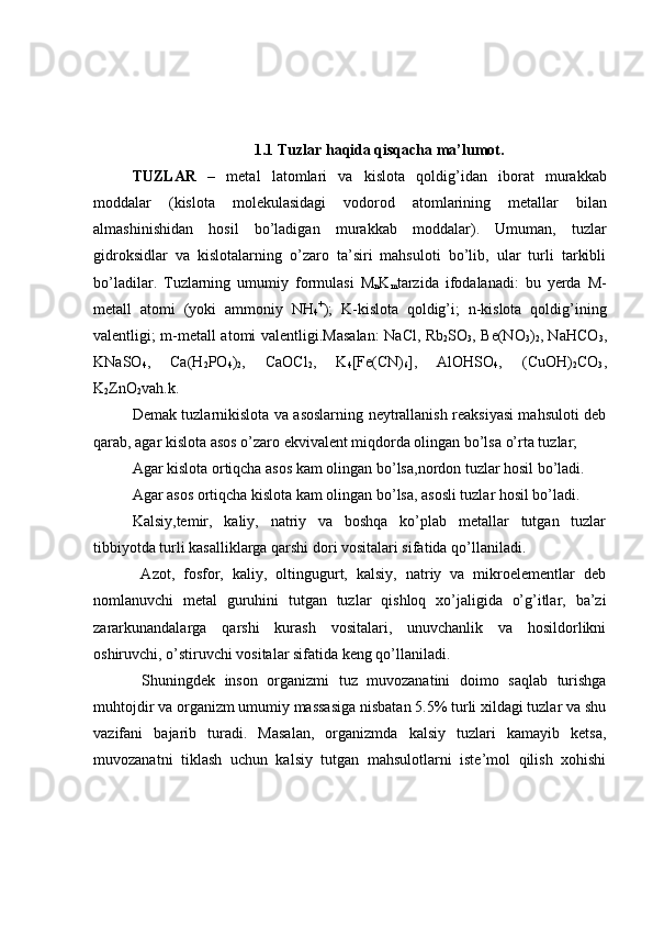 1.1 Tuzlar haqida qisqacha ma’lumot.
TUZLAR   –   metal   latomlari   va   kislota   qoldig’idan   iborat   murakkab
moddalar   (kislota   molekulasidagi   vodorod   atomlarining   metallar   bilan
almashinishidan   hosil   bo’ladigan   murakkab   modda lar ).   Umuman,   tuzlar
gidroksidlar   va   kislotalarning   o’zaro   ta’siri   mahsuloti   bo’lib,   ular   turli   tarkibli
bo’ladilar.   Tuzlarning   umumiy   formulasi   M
n K
m tarzida   ifodalanadi:   bu   yerda   M-
metall   atomi   (yoki   ammoniy   NH
4 +
);   K-kislota   qoldig’i;   n-kislota   qoldig’ining
valentligi; m-metall atomi valentligi. Masalan: NaCl, Rb
2 SO
3 , Be(NO
3 )
2 , NaHCO
3 ,
KNaSO
4 ,   Ca(H
2 P O
4 )
2 ,   CaOCl
2 ,   K
4 [Fe(CN)
6 ],   AlOHSO
4 ,   (CuOH)
2 CO
3 ,
K
2 ZnO
2 vah.k.
Demak tuzlarnikislota va asoslarning neytrallanish reaksiyasi mahsuloti deb
qarab, agar kislota asos o’zaro ekvivalent miqdorda olingan bo’lsa o’rta tuzlar;
Agar kislota ortiqcha asos kam olingan bo’lsa,nordon tuzlar hosil bo’ladi.
Agar asos ortiqcha kislota kam olingan bo’lsa, asosli tuzlar hosil bo’ladi.
Kalsiy,temir,   kaliy,   natriy   va   boshqa   ko’plab   metallar   tutgan   tuzlar
tibbiyotda turli kasalliklarga qarshi dori vositalari sifatida qo’llaniladi.
  Azot,   fosfor,   kaliy,   oltingugurt,   kalsiy,   natriy   va   mikroelementlar   deb
nomlanuvchi   metal   guruhini   tutgan   tuzlar   qishloq   xo’jaligida   o’g’itlar,   ba’zi
zararkunandalarga   qarshi   kurash   vositalari,   unuvchanlik   va   hosildorlikni
oshiruvchi, o’stiruvchi vositalar sifatida keng qo’llaniladi.
  Shuningdek   inson   organizmi   tuz   muvozanatini   doimo   saqlab   turishga
muhtojdir va organizm umumiy massasiga nisbatan 5.5% turli xildagi tuzlar va shu
vazifani   bajarib   turadi.   Masalan,   organizmda   kalsiy   tuzlari   kamayib   ketsa,
muvozanatni   tiklash   uchun   kalsiy   tutgan   mahsulotlarni   iste’mol   qilish   xohishi 