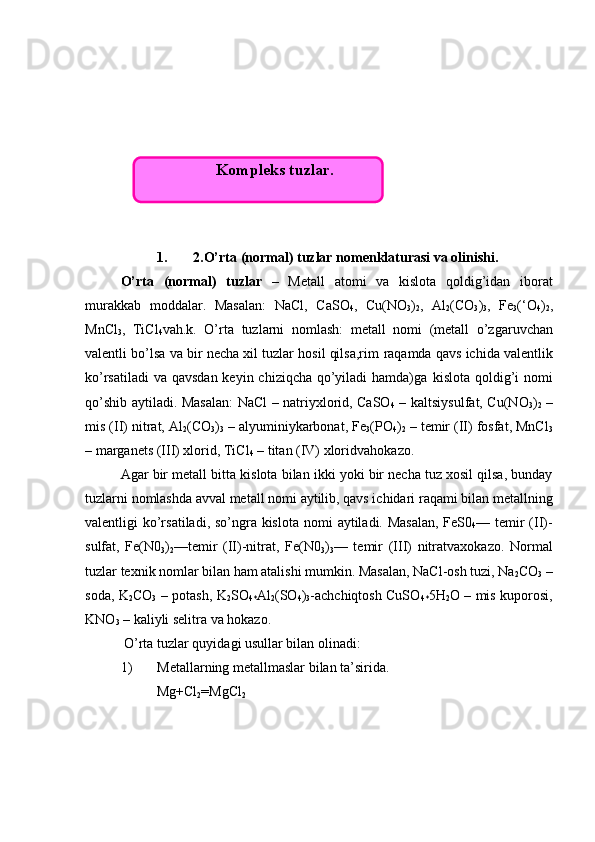1. 2.O’rta (normal) tuzlar nomenklaturasi va olinishi.
O’rta   ( n ormal)   tuzlar   –   Metall   atomi   va   kislota   qoldig’idan   iborat
murakkab   moddalar.   Masalan:   NaCl,   CaSO
4 ,   Cu(NO
3 )
2 ,   Al
2 (CO
3 )
3 ,   Fe
3 (‘O
4 )
2 ,
MnCl
3 ,   TiCl
4 vah.k.   O’rta   tuzlarni   nomlash:   metall   nomi   (metall   o’zgaruvchan
valentli   bo’lsa va bir necha xil tuzlar hosil qilsa,rim   raqamda   qavs   ichida   valentlik
ko’rsatiladi  va qavsdan keyin chiziqcha qo’yiladi  hamda)ga   kislota   qoldig’i   nomi
qo’shib   aytiladi. Masalan:  NaCl – natriyxlorid, CaSO
4   – kaltsiysulfat, Cu(NO
3 )
2   –
mis (II) nitrat, Al
2 (CO
3 )
3  – alyuminiykarbonat, Fe
3 ( P O
4 )
2  – temir (II) fosfat, MnCl
3
– marganets (III) xlorid, TiCl
4  – titan (IV) xloridvah okazo .
Agar   bir   metall   bitta   kislota   bilan   ikki   yoki   bir   necha   tuz   xosil q ilsa, bunday
tuzlarni   nomlashda   avval   metall   nomi   aytilib, qavs ichidari   raqami   bilan   metallning
valentligi   ko’rsatiladi, so’ngra kislota   nomi   aytiladi. Masalan,  FeS0
4 — temir  (II)-
sulfat,   Fe(N0
3 )
2 —temir   (II)-nitrat,   Fe(N0
3 )
3 —   temir   (III)   nitratvaxokazo.   Normal
tuzlar texnik nomlar bilan ham atalishi mumkin. Masalan, NaCl-osh tuzi, Na
2 CO
3  –
soda, K
2 CO
3   – potash, K
2 SO
4* Al
2 (SO
4 )
3 -achchiqtosh CuSO
4* 5H
2 O – mis kuporosi,
KNO
3  – kaliyli selitra va hokazo.
 O’rta tuzlar quyidagi usullar bilan olinadi:
1) Metallarning metallmaslar bilan ta’sirida.
Mg+Cl
2 =MgCl
2Kompleks tuzlar.  