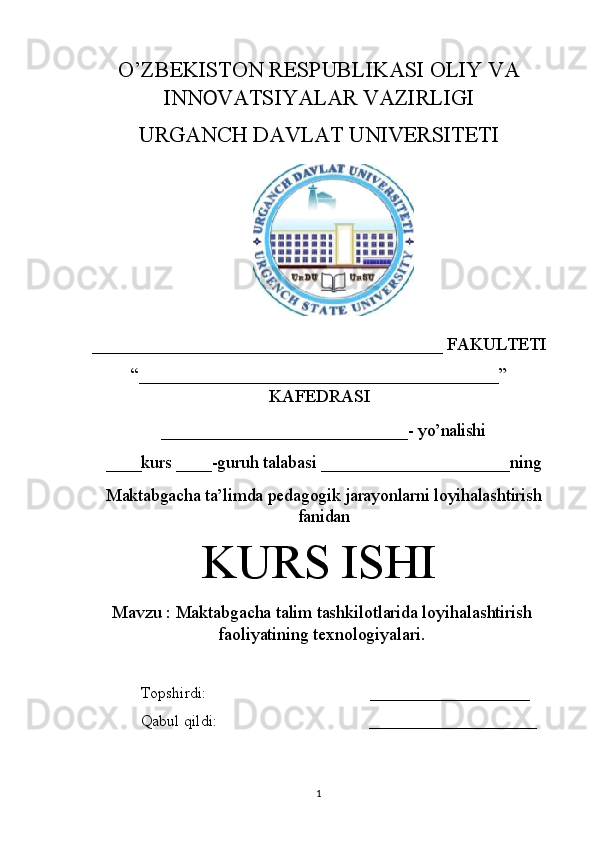 O’ZBEKISTON RESPUBLIKASI OLIY VA
INN O VATSIYALAR VAZIRLIGI
URGANCH DAVLAT UNIVERSITETI
_______________________________________ FAKULTETI 
“________________________________________”
KAFEDRASI
_____________________________-   yo’nalishi
____kurs   ____-guruh   talabasi   _____________________ ning
Maktabgacha ta’limda pedagogik jarayonlarni loyihalashtirish
fanidan
KURS ISHI
Mavzu   :  Maktabgacha talim tashkilotlarida loyihalashtirish
faoliyatining texnologiyalari.
Topshirdi:                                          ____________________ 
Qabul qildi:                                      _____________________
1 