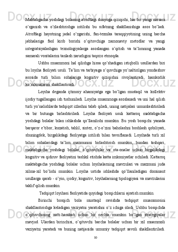 Maktabgacha yoshdagi bolaning atrofdagi dunyoga qiziqishi, har bir yangi narsani
o’rganish   va   o’zlashtirishga   intilishi   bu   sifatning   shakllanishiga   asos   bo’ladi.
Atrofdagi   hayotning   jadal   o’zgarishi,   fan-texnika   taraqqiyotining   uning   barcha
jabhalariga   faol   kirib   borishi   o’qituvchiga   zamonaviy   metodlar   va   yangi
integratsiyalashgan   texnologiyalarga   asoslangan   o’qitish   va   ta’limning   yanada
samarali vositalarini tanlash zarurligini taqozo etmoqda. 
Ushbu muammoni  hal  qilishga  hissa  qo’shadigan  istiqbolli  usullardan biri
bu loyiha faoliyati usuli. Ta’lim va tarbiyaga o’quvchiga yo’naltirilgan yondashuv
asosida   turli   bilim   sohalariga   kognitiv   qiziqishni   rivojlantiradi,   hamkorlik
ko’nikmalarini shakllantiradi. 
Loyiha   deganda   ijtimoiy   ahamiyatga   ega   bo’lgan   mustaqil   va   kollektiv
ijodiy tugallangan ish tushuniladi. Loyiha muammoga asoslanadi va uni hal qilish
turli yo’nalishlarda tadqiqot izlashni talab qiladi, uning natijalari umumlashtiriladi
va   bir   butunga   birlashtiriladi.   Loyiha   faoliyati   usuli   kattaroq   maktabgacha
yoshdagi   bolalar   bilan   ishlashda   qo’llanilishi   mumkin.   Bu   yosh   bosqichi   yanada
barqaror e’tibor, kuzatish, tahlil, sintez, o’z-o’zini baholashni  boshlash  qobiliyati,
shuningdek,   birgalikdagi   faoliyatga   intilish   bilan   tavsiflanadi.   Loyihada   turli   xil
bilim   sohalaridagi   ta’lim   mazmunini   birlashtirish   mumkin,   bundan   tashqari,
maktabgacha   yoshdagi   bolalar,   o’qituvchilar   va   ota-onalar   uchun   birgalikdagi
kognitiv va qidiruv faoliyatini tashkil etishda katta imkoniyatlar ochiladi. Kattaroq
maktabgacha   yoshdagi   bolalar   uchun   loyihalarning   mavzulari   va   mazmuni   juda
xilma-xil   bo’lishi   mumkin.   Loyiha   ustida   ishlashda   qo’llaniladigan   dominant
usullarga qarab - o’yin, ijodiy, kognitiv, loyihalarning tipologiyasi va mavzularini
taklif qilish mumkin.
 Tadqiqot loyihasi faoliyatida quyidagi bosqichlarni ajratish mumkin. 
Birinchi   bosqich   bola   mustaqil   ravishda   tadqiqot   muammosini
shakllantirishga   keladigan   vaziyatni   yaratishni   o’z   ichiga   oladi.   Ushbu   bosqichda
o’qituvchining   xatti-harakati   uchun   bir   nechta   mumkin   bo’lgan   strategiyalar
mavjud.   Ulardan   birinchisi,   o’qituvchi   barcha   bolalar   uchun   bir   xil   muammoli
vaziyatni   yaratadi   va   buning   natijasida   umumiy   tadqiqot   savoli   shakllantiriladi.
10 