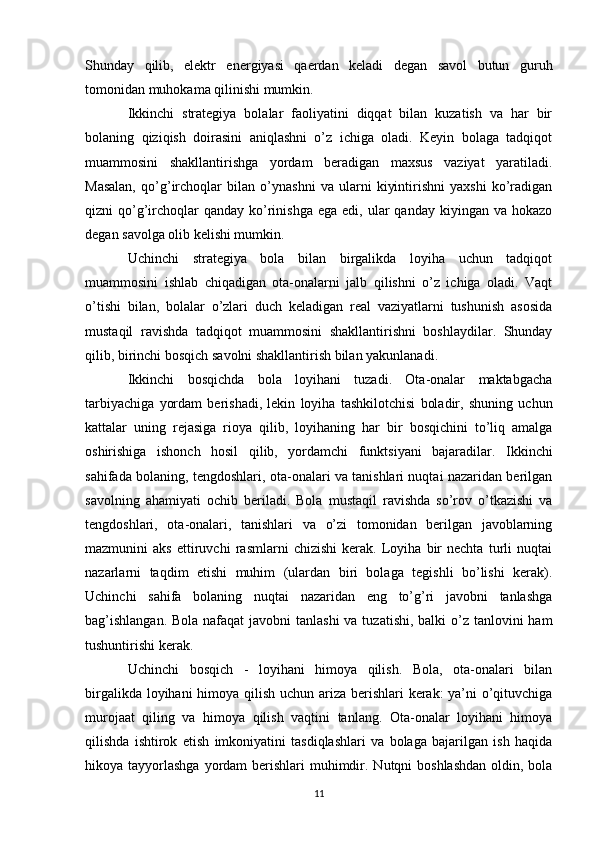 Shunday   qilib,   elektr   energiyasi   qaerdan   keladi   degan   savol   butun   guruh
tomonidan muhokama qilinishi mumkin. 
Ikkinchi   strategiya   bolalar   faoliyatini   diqqat   bilan   kuzatish   va   har   bir
bolaning   qiziqish   doirasini   aniqlashni   o’z   ichiga   oladi.   Keyin   bolaga   tadqiqot
muammosini   shakllantirishga   yordam   beradigan   maxsus   vaziyat   yaratiladi.
Masalan,   qo’g’irchoqlar   bilan   o’ynashni   va   ularni   kiyintirishni   yaxshi   ko’radigan
qizni  qo’g’irchoqlar  qanday  ko’rinishga  ega  edi,  ular   qanday  kiyingan va  hokazo
degan savolga olib kelishi mumkin. 
Uchinchi   strategiya   bola   bilan   birgalikda   loyiha   uchun   tadqiqot
muammosini   ishlab   chiqadigan   ota-onalarni   jalb   qilishni   o’z   ichiga   oladi.   Vaqt
o’tishi   bilan,   bolalar   o’zlari   duch   keladigan   real   vaziyatlarni   tushunish   asosida
mustaqil   ravishda   tadqiqot   muammosini   shakllantirishni   boshlaydilar.   Shunday
qilib, birinchi bosqich savolni shakllantirish bilan yakunlanadi. 
Ikkinchi   bosqichda   bola   loyihani   tuzadi.   Ota-onalar   maktabgacha
tarbiyachiga   yordam   berishadi,   lekin   loyiha   tashkilotchisi   boladir,   shuning   uchun
kattalar   uning   rejasiga   rioya   qilib,   loyihaning   har   bir   bosqichini   to’liq   amalga
oshirishiga   ishonch   hosil   qilib,   yordamchi   funktsiyani   bajaradilar.   Ikkinchi
sahifada bolaning, tengdoshlari, ota-onalari va tanishlari nuqtai nazaridan berilgan
savolning   ahamiyati   ochib   beriladi.   Bola   mustaqil   ravishda   so’rov   o’tkazishi   va
tengdoshlari,   ota-onalari,   tanishlari   va   o’zi   tomonidan   berilgan   javoblarning
mazmunini   aks   ettiruvchi   rasmlarni   chizishi   kerak.   Loyiha   bir   nechta   turli   nuqtai
nazarlarni   taqdim   etishi   muhim   (ulardan   biri   bolaga   tegishli   bo’lishi   kerak).
Uchinchi   sahifa   bolaning   nuqtai   nazaridan   eng   to’g’ri   javobni   tanlashga
bag’ishlangan.  Bola nafaqat  javobni  tanlashi  va tuzatishi, balki  o’z tanlovini  ham
tushuntirishi kerak. 
Uchinchi   bosqich   -   loyihani   himoya   qilish.   Bola,   ota-onalari   bilan
birgalikda loyihani  himoya qilish uchun ariza berishlari  kerak:  ya’ni  o’qituvchiga
murojaat   qiling   va   himoya   qilish   vaqtini   tanlang.   Ota-onalar   loyihani   himoya
qilishda   ishtirok   etish   imkoniyatini   tasdiqlashlari   va   bolaga   bajarilgan   ish   haqida
hikoya tayyorlashga  yordam  berishlari  muhimdir. Nutqni  boshlashdan  oldin, bola
11 