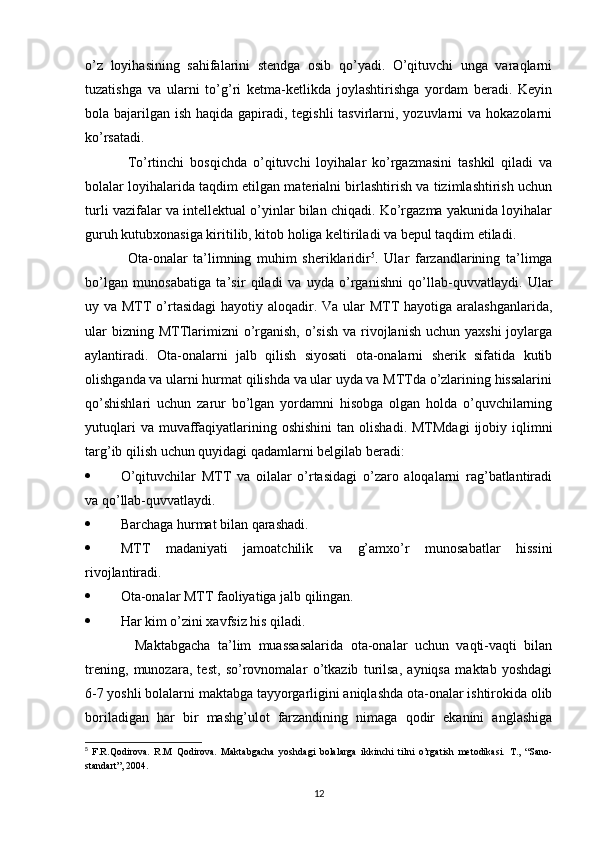 o’z   loyihasining   sahifalarini   stendga   osib   qo’yadi.   O’qituvchi   unga   varaqlarni
tuzatishga   va   ularni   to’g’ri   ketma-ketlikda   joylashtirishga   yordam   beradi.   Keyin
bola bajarilgan ish haqida gapiradi, tegishli tasvirlarni, yozuvlarni  va hokazolarni
ko’rsatadi. 
To’rtinchi   bosqichda   o’qituvchi   loyihalar   ko’rgazmasini   tashkil   qiladi   va
bolalar loyihalarida taqdim etilgan materialni birlashtirish va tizimlashtirish uchun
turli vazifalar va intellektual o’yinlar bilan chiqadi. Ko’rgazma yakunida loyihalar
guruh kutubxonasiga kiritilib, kitob holiga keltiriladi va bepul taqdim etiladi. 
Ota-onalar   ta’limning   muhim   sheriklaridir 5
.   Ular   farzandlarining   ta’limga
bo’lgan   munosabatiga   ta’sir   qiladi   va   uyda   o’rganishni   qo’llab-quvvatlaydi.   Ular
uy va MTT  o’rtasidagi  hayotiy aloqadir. Va ular  MTT  hayotiga aralashganlarida,
ular  bizning MTTlarimizni  o’rganish, o’sish  va rivojlanish  uchun yaxshi  joylarga
aylantiradi.   Ota-onalarni   jalb   qilish   siyosati   ota-onalarni   sherik   sifatida   kutib
olishganda va ularni hurmat qilishda va ular uyda va MTTda o’zlarining hissalarini
qo’shishlari   uchun   zarur   bo’lgan   yordamni   hisobga   olgan   holda   o’quvchilarning
yutuqlari   va muvaffaqiyatlarining  oshishini  tan  olishadi.  MTMdagi   ijobiy  iqlimni
targ’ib qilish uchun quyidagi qadamlarni belgilab beradi: 
 O’qituvchilar   MTT   va   oilalar   o’rtasidagi   o’zaro   aloqalarni   rag’batlantiradi
va qo’llab-quvvatlaydi. 
 Barchaga hurmat bilan qarashadi. 
 MTT   madaniyati   jamoatchilik   va   g’amxo’r   munosabatlar   hissini
rivojlantiradi. 
 Ota-onalar MTT faoliyatiga jalb qilingan. 
 Har kim o’zini xavfsiz his qiladi. 
  Maktabgacha   ta’lim   muassasalarida   ota-onalar   uchun   vaqti-vaqti   bilan
trening,   munozara,   test,   so’rovnomalar   o’tkazib   turilsa,   ayniqsa   maktab   yoshdagi
6-7 yoshli bolalarni maktabga tayyorgarligini aniqlashda ota-onalar ishtirokida olib
boriladigan   har   bir   mashg’ulot   farzandining   nimaga   qodir   ekanini   anglashiga
5
  F.R.Qodirova.   R.M   Qodirova.   Maktabgacha   yoshdagi   bolalarga   ikkinchi   tilni   o’rgatish   metodikasi.   T.,   “Sano-
standart”, 2004.
12 