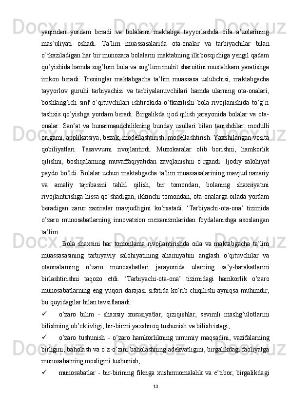 yaqindan   yordam   beradi   va   bolalarni   maktabga   tayyorlashda   oila   a’zolarining
mas’uliyati   oshadi.   Ta’lim   muassasalarida   ota-onalar   va   tarbiyachilar   bilan
o’tkaziladigan har bir munozara bolalarni maktabning ilk bosqichiga yengil qadam
qo’yishida hamda sog’lom bola va sog’lom muhit sharoitini mustahkam yaratishga
imkon   beradi.   Treninglar   maktabgacha   ta’lim   muassasa   uslubchisi,   maktabgacha
tayyorlov   guruhi   tarbiyachisi   va   tarbiyalanuvchilari   hamda   ularning   ota-onalari,
boshlang’ich   sinf   o’qituvchilari   ishtirokida   o’tkazilishi   bola   rivojlanishida   to’g’ri
tashxis qo’yishga yordam beradi. Birgalikda ijod qilish jarayonida bolalar va ota-
onalar:   San’at   va   hunarmandchilikning   bunday   usullari   bilan   tanishdilar:   modulli
origami, applikatsiya, bezak, modellashtirish, modellashtirish. Yaxshilangan vosita
qobiliyatlari.   Tasavvurni   rivojlantirdi.   Muzokaralar   olib   borishni,   hamkorlik
qilishni,   boshqalarning   muvaffaqiyatidan   zavqlanishni   o’rgandi.   Ijodiy   salohiyat
paydo bo’ldi. Bolalar uchun maktabgacha ta’lim muassasalarining mavjud nazariy
va   amaliy   tajribasini   tahlil   qilish,   bir   tomondan,   bolaning   shaxsiyatini
rivojlantirishga hissa qo’shadigan, ikkinchi tomondan, ota-onalarga oilada yordam
beradigan   zarur   zaxiralar   mavjudligini   ko’rsatadi.   ‘Tarbiyachi-ota-ona’   tizimida
o’zaro   munosabatlarning   innovatsion   mexanizmlaridan   foydalanishga   asoslangan
ta’lim. 
Bola   shaxsini   har   tomonlama   rivojlantirishda   oila   va   maktabgacha   ta’lim
muassasasining   tarbiyaviy   salohiyatining   ahamiyatini   anglash   o’qituvchilar   va
otaonalarning   o’zaro   munosabatlari   jarayonida   ularning   sa’y-harakatlarini
birlashtirishni   taqozo   etdi.   ‘Tarbiyachi-ota-ona’   tizimidagi   hamkorlik   o’zaro
munosabatlarning eng yuqori darajasi  sifatida ko’rib chiqilishi  ayniqsa muhimdir,
bu quyidagilar bilan tavsiflanadi: 
 o’zaro   bilim   -   shaxsiy   xususiyatlar,   qiziqishlar,   sevimli   mashg’ulotlarini
bilishning ob’ektivligi, bir-birini yaxshiroq tushunish va bilish istagi; 
 o’zaro   tushunish   -   o’zaro   hamkorlikning   umumiy   maqsadini,   vazifalarning
birligini, baholash va o’z-o’zini baholashning adekvatligini, birgalikdagi faoliyatga
munosabatning mosligini tushunish; 
 munosabatlar   -   bir-birining   fikriga  xushmuomalalik   va   e’tibor,   birgalikdagi
13 