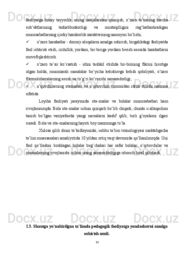 faoliyatga   hissiy   tayyorlik,   uning   natijalaridan   qoniqish,   o’zaro   ta’sirning   barcha
sub’ektlarining   tashabbuskorligi   va   mustaqilligini   rag’batlantiradigan
munosabatlarning ijodiy hamkorlik xarakterining namoyon bo’lishi; 
 o’zaro harakatlar - doimiy aloqalarni amalga oshirish, birgalikdagi faoliyatda
faol ishtirok etish, izchillik, yordam, bir-biriga yordam berish asosida harakatlarni
muvofiqlashtirish. 
 o’zaro   ta’sir   ko’rsatish   -   ishni   tashkil   etishda   bir-birining   fikrini   hisobga
olgan   holda,   munozarali   masalalar   bo’yicha   kelishuvga   kelish   qobiliyati,   o’zaro
fikrmulohazalarning asosli va to’g’ri ko’rinishi samaradorligi; 
 o’quvchilarning  otaonalari   va  o’qituvchisi   tomonidan  idrok  etilishi   namuna
sifatida. 
Loyiha   faoliyati   jarayonida   ota-onalar   va   bolalar   munosabatlari   ham
rivojlanmoqda. Bola ota-onalar uchun qiziqarli bo’lib chiqadi, chunki u allaqachon
tanish   bo’lgan   vaziyatlarda   yangi   narsalarni   kashf   qilib,   turli   g’oyalarni   ilgari
suradi. Bola va ota-onalarning hayoti boy mazmunga to’la. 
Xulosa qilib shuni ta’kidlaymizki, ushbu ta’lim texnologiyasi maktabgacha
ta’lim muassasalari amaliyotida 10 yildan ortiq vaqt davomida qo’llanilmoqda. Uni
faol   qo’llashni   boshlagan   bolalar   bog’chalari   har   safar   bolalar,   o’qituvchilar   va
otaonalarning rivojlanishi uchun uning samaradorligiga ishonch hosil qilishadi.
I.3. Shaxsga yo’naltirilgan ta’limda pedagogik faoliyatga yondashuvni amalga
oshirish usuli.
14 