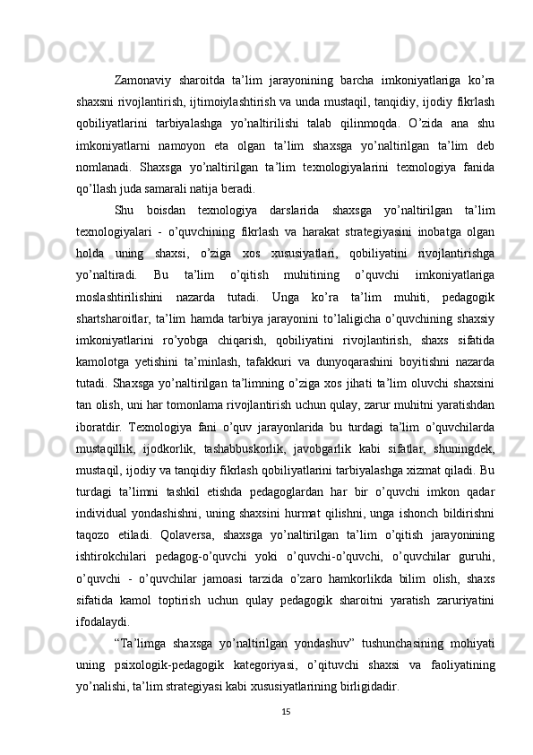 Zamonaviy   sharoitda   ta’lim   jarayonining   barcha   imkoniyatlariga   ko’ra
shaxsni rivojlantirish, ijtimoiylashtirish va unda mustaqil, tanqidiy, ijodiy fikrlash
qobiliyatlarini   tarbiyalashga   yo’naltirilishi   talab   qilinmoqda.   O’zida   ana   shu
imkoniyatlarni   namoyon   eta   olgan   ta’lim   shaxsga   yo’naltirilgan   ta’lim   deb
nomlanadi.   Shaxsga   yo’naltirilgan   ta’lim   texnologiyalarini   texnologiya   fanida
qo’llash juda samarali natija beradi. 
Shu   boisdan   texnologiya   darslarida   shaxsga   yo’naltirilgan   ta’lim
texnologiyalari   -   o’quvchining   fikrlash   va   harakat   strategiyasini   inobatga   olgan
holda   uning   shaxsi,   o’ziga   xos   xususiyatlari,   qobiliyatini   rivojlantirishga
yo’naltiradi.   Bu   ta’lim   o’qitish   muhitining   o’quvchi   imkoniyatlariga
moslashtirilishini   nazarda   tutadi.   Unga   ko’ra   ta’lim   muhiti,   pedagogik
shartsharoitlar,   ta’lim   hamda   tarbiya   jarayonini   to’laligicha   o’quvchining   shaxsiy
imkoniyatlarini   ro’yobga   chiqarish,   qobiliyatini   rivojlantirish,   shaxs   sifatida
kamolotga   yetishini   ta’minlash,   tafakkuri   va   dunyoqarashini   boyitishni   nazarda
tutadi.   Shaxsga   yo’naltirilgan   ta’limning   o’ziga   xos   jihati   ta’lim   oluvchi   shaxsini
tan olish, uni har tomonlama rivojlantirish uchun qulay, zarur muhitni yaratishdan
iboratdir.   Texnologiya   fani   o’quv   jarayonlarida   bu   turdagi   ta’lim   o’quvchilarda
mustaqillik,   ijodkorlik,   tashabbuskorlik,   javobgarlik   kabi   sifatlar,   shuningdek,
mustaqil, ijodiy va tanqidiy fikrlash qobiliyatlarini tarbiyalashga xizmat qiladi. Bu
turdagi   ta’limni   tashkil   etishda   pedagoglardan   har   bir   o’quvchi   imkon   qadar
individual   yondashishni,   uning   shaxsini   hurmat   qilishni,   unga   ishonch   bildirishni
taqozo   etiladi.   Qolaversa,   shaxsga   yo’naltirilgan   ta’lim   o’qitish   jarayonining
ishtirokchilari   pedagog-o’quvchi   yoki   o’quvchi-o’quvchi,   o’quvchilar   guruhi,
o’quvchi   -   o’quvchilar   jamoasi   tarzida   o’zaro   hamkorlikda   bilim   olish,   shaxs
sifatida   kamol   toptirish   uchun   qulay   pedagogik   sharoitni   yaratish   zaruriyatini
ifodalaydi. 
“Ta’limga   shaxsga   yo’naltirilgan   yondashuv”   tushunchasining   mohiyati
uning   psixologik-pedagogik   kategoriyasi,   o’qituvchi   shaxsi   va   faoliyatining
yo’nalishi, ta’lim strategiyasi kabi xususiyatlarining birligidadir. 
15 