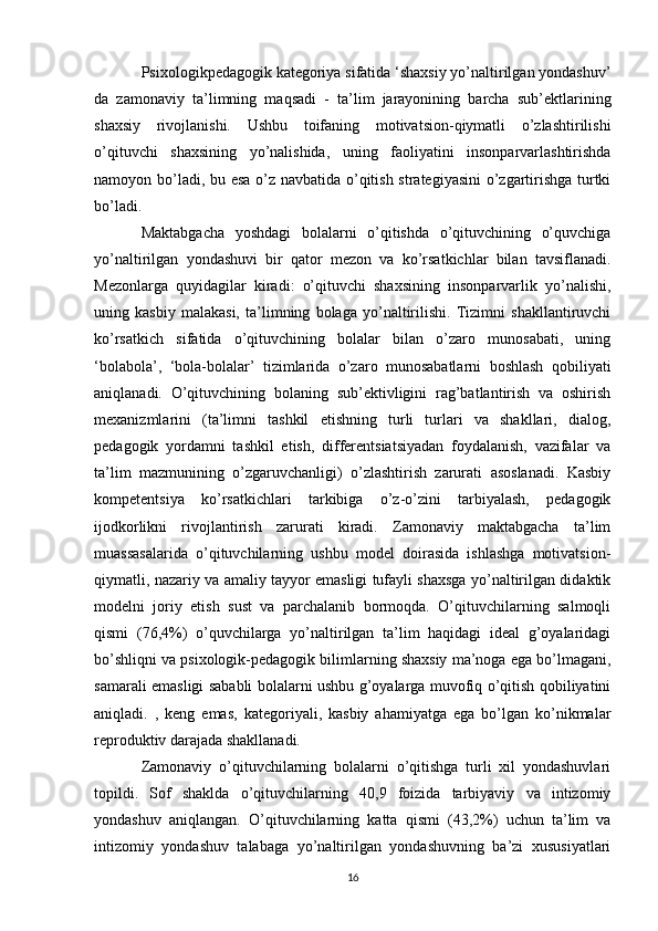 Psixologikpedagogik kategoriya sifatida ‘shaxsiy yo’naltirilgan yondashuv’
da   zamonaviy   ta’limning   maqsadi   -   ta’lim   jarayonining   barcha   sub’ektlarining
shaxsiy   rivojlanishi.   Ushbu   toifaning   motivatsion-qiymatli   o’zlashtirilishi
o’qituvchi   shaxsining   yo’nalishida,   uning   faoliyatini   insonparvarlashtirishda
namoyon bo’ladi, bu esa o’z navbatida o’qitish strategiyasini o’zgartirishga turtki
bo’ladi. 
Maktabgacha   yoshdagi   bolalarni   o’qitishda   o’qituvchining   o’quvchiga
yo’naltirilgan   yondashuvi   bir   qator   mezon   va   ko’rsatkichlar   bilan   tavsiflanadi.
Mezonlarga   quyidagilar   kiradi:   o’qituvchi   shaxsining   insonparvarlik   yo’nalishi,
uning   kasbiy   malakasi,   ta’limning   bolaga   yo’naltirilishi.   Tizimni   shakllantiruvchi
ko’rsatkich   sifatida   o’qituvchining   bolalar   bilan   o’zaro   munosabati,   uning
‘bolabola’,   ‘bola-bolalar’   tizimlarida   o’zaro   munosabatlarni   boshlash   qobiliyati
aniqlanadi.   O’qituvchining   bolaning   sub’ektivligini   rag’batlantirish   va   oshirish
mexanizmlarini   (ta’limni   tashkil   etishning   turli   turlari   va   shakllari,   dialog,
pedagogik   yordamni   tashkil   etish,   differentsiatsiyadan   foydalanish,   vazifalar   va
ta’lim   mazmunining   o’zgaruvchanligi)   o’zlashtirish   zarurati   asoslanadi.   Kasbiy
kompetentsiya   ko’rsatkichlari   tarkibiga   o’z-o’zini   tarbiyalash,   pedagogik
ijodkorlikni   rivojlantirish   zarurati   kiradi.   Zamonaviy   maktabgacha   ta’lim
muassasalarida   o’qituvchilarning   ushbu   model   doirasida   ishlashga   motivatsion-
qiymatli, nazariy va amaliy tayyor emasligi tufayli shaxsga yo’naltirilgan didaktik
modelni   joriy   etish   sust   va   parchalanib   bormoqda.   O’qituvchilarning   salmoqli
qismi   (76,4%)   o’quvchilarga   yo’naltirilgan   ta’lim   haqidagi   ideal   g’oyalaridagi
bo’shliqni va psixologik-pedagogik bilimlarning shaxsiy ma’noga ega bo’lmagani,
samarali emasligi sababli bolalarni ushbu g’oyalarga muvofiq o’qitish qobiliyatini
aniqladi.   ,   keng   emas,   kategoriyali,   kasbiy   ahamiyatga   ega   bo’lgan   ko’nikmalar
reproduktiv darajada shakllanadi. 
Zamonaviy   o’qituvchilarning   bolalarni   o’qitishga   turli   xil   yondashuvlari
topildi.   Sof   shaklda   o’qituvchilarning   40,9   foizida   tarbiyaviy   va   intizomiy
yondashuv   aniqlangan.   O’qituvchilarning   katta   qismi   (43,2%)   uchun   ta’lim   va
intizomiy   yondashuv   talabaga   yo’naltirilgan   yondashuvning   ba’zi   xususiyatlari
16 