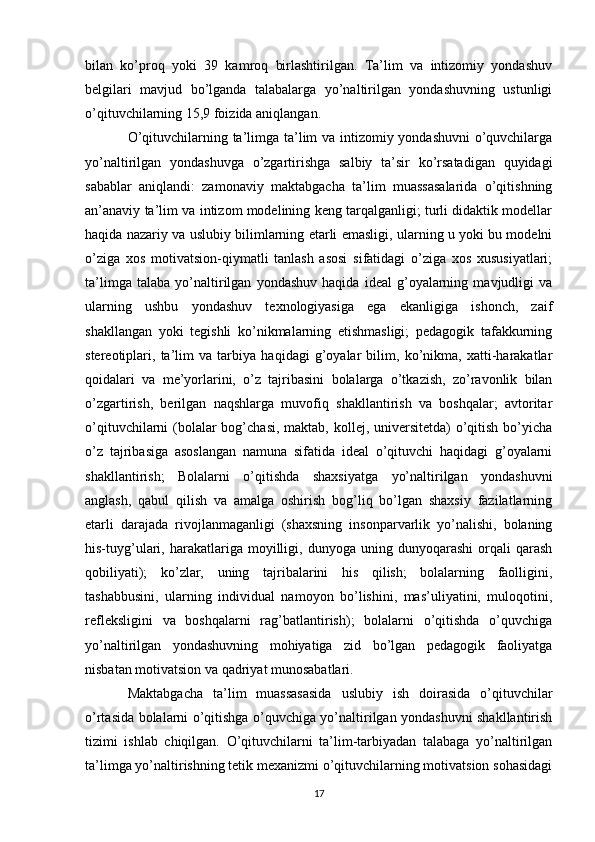 bilan   ko’proq   yoki   39   kamroq   birlashtirilgan.   Ta’lim   va   intizomiy   yondashuv
belgilari   mavjud   bo’lganda   talabalarga   yo’naltirilgan   yondashuvning   ustunligi
o’qituvchilarning 15,9 foizida aniqlangan. 
O’qituvchilarning ta’limga ta’lim va intizomiy yondashuvni  o’quvchilarga
yo’naltirilgan   yondashuvga   o’zgartirishga   salbiy   ta’sir   ko’rsatadigan   quyidagi
sabablar   aniqlandi:   zamonaviy   maktabgacha   ta’lim   muassasalarida   o’qitishning
an’anaviy ta’lim va intizom modelining keng tarqalganligi; turli didaktik modellar
haqida nazariy va uslubiy bilimlarning etarli emasligi, ularning u yoki bu modelni
o’ziga   xos   motivatsion-qiymatli   tanlash   asosi   sifatidagi   o’ziga   xos   xususiyatlari;
ta’limga   talaba   yo’naltirilgan   yondashuv   haqida   ideal   g’oyalarning   mavjudligi   va
ularning   ushbu   yondashuv   texnologiyasiga   ega   ekanligiga   ishonch,   zaif
shakllangan   yoki   tegishli   ko’nikmalarning   etishmasligi;   pedagogik   tafakkurning
stereotiplari,   ta’lim   va   tarbiya   haqidagi   g’oyalar   bilim,   ko’nikma,   xatti-harakatlar
qoidalari   va   me’yorlarini,   o’z   tajribasini   bolalarga   o’tkazish,   zo’ravonlik   bilan
o’zgartirish,   berilgan   naqshlarga   muvofiq   shakllantirish   va   boshqalar;   avtoritar
o’qituvchilarni (bolalar bog’chasi, maktab, kollej, universitetda) o’qitish bo’yicha
o’z   tajribasiga   asoslangan   namuna   sifatida   ideal   o’qituvchi   haqidagi   g’oyalarni
shakllantirish;   Bolalarni   o’qitishda   shaxsiyatga   yo’naltirilgan   yondashuvni
anglash,   qabul   qilish   va   amalga   oshirish   bog’liq   bo’lgan   shaxsiy   fazilatlarning
etarli   darajada   rivojlanmaganligi   (shaxsning   insonparvarlik   yo’nalishi,   bolaning
his-tuyg’ulari,  harakatlariga   moyilligi,   dunyoga  uning   dunyoqarashi   orqali   qarash
qobiliyati);   ko’zlar,   uning   tajribalarini   his   qilish;   bolalarning   faolligini,
tashabbusini,   ularning   individual   namoyon   bo’lishini,   mas’uliyatini,   muloqotini,
refleksligini   va   boshqalarni   rag’batlantirish);   bolalarni   o’qitishda   o’quvchiga
yo’naltirilgan   yondashuvning   mohiyatiga   zid   bo’lgan   pedagogik   faoliyatga
nisbatan motivatsion va qadriyat munosabatlari. 
Maktabgacha   ta’lim   muassasasida   uslubiy   ish   doirasida   o’qituvchilar
o’rtasida bolalarni o’qitishga o’quvchiga yo’naltirilgan yondashuvni shakllantirish
tizimi   ishlab   chiqilgan.   O’qituvchilarni   ta’lim-tarbiyadan   talabaga   yo’naltirilgan
ta’limga yo’naltirishning tetik mexanizmi o’qituvchilarning motivatsion sohasidagi
17 