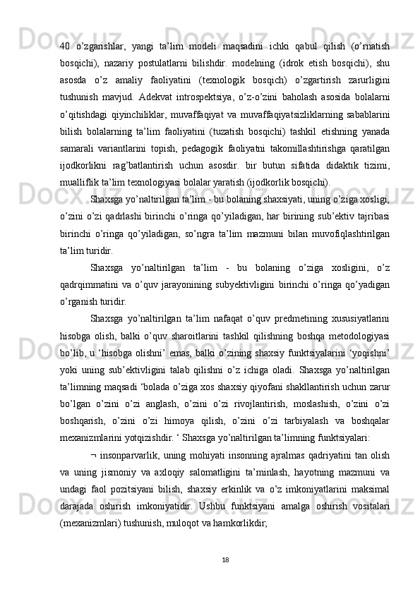 40   o’zgarishlar,   yangi   ta’lim   modeli   maqsadini   ichki   qabul   qilish   (o’rnatish
bosqichi),   nazariy   postulatlarni   bilishdir.   modelning   (idrok   etish   bosqichi),   shu
asosda   o’z   amaliy   faoliyatini   (texnologik   bosqich)   o’zgartirish   zarurligini
tushunish   mavjud.   Adekvat   introspektsiya,   o’z-o’zini   baholash   asosida   bolalarni
o’qitishdagi   qiyinchiliklar,   muvaffaqiyat   va   muvaffaqiyatsizliklarning   sabablarini
bilish   bolalarning   ta’lim   faoliyatini   (tuzatish   bosqichi)   tashkil   etishning   yanada
samarali   variantlarini   topish,   pedagogik   faoliyatni   takomillashtirishga   qaratilgan
ijodkorlikni   rag’batlantirish   uchun   asosdir.   bir   butun   sifatida   didaktik   tizimi,
mualliflik ta’lim texnologiyasi bolalar yaratish (ijodkorlik bosqichi). 
Shaxsga yo’naltirilgan ta’lim - bu bolaning shaxsiyati, uning o’ziga xosligi,
o’zini  o’zi  qadrlashi  birinchi  o’ringa qo’yiladigan,  har  birining sub’ektiv tajribasi
birinchi   o’ringa   qo’yiladigan,   so’ngra   ta’lim   mazmuni   bilan   muvofiqlashtirilgan
ta’lim turidir.
Shaxsga   yo’naltirilgan   ta’lim   -   bu   bolaning   o’ziga   xosligini,   o’z
qadrqimmatini   va   o’quv   jarayonining   subyektivligini   birinchi   o’ringa   qo’yadigan
o’rganish turidir. 
Shaxsga   yo’naltirilgan   ta’lim   nafaqat   o’quv   predmetining   xususiyatlarini
hisobga   olish,   balki   o’quv   sharoitlarini   tashkil   qilishning   boshqa   metodologiyasi
bo’lib,  u ‘hisobga  olishni’  emas,  balki   o’zining shaxsiy   funktsiyalarini   ‘yoqishni’
yoki   uning   sub’ektivligini   talab   qilishni   o’z   ichiga   oladi.   Shaxsga   yo’naltirilgan
ta’limning maqsadi ‘bolada o’ziga xos shaxsiy qiyofani shakllantirish uchun zarur
bo’lgan   o’zini   o’zi   anglash,   o’zini   o’zi   rivojlantirish,   moslashish,   o’zini   o’zi
boshqarish,   o’zini   o’zi   himoya   qilish,   o’zini   o’zi   tarbiyalash   va   boshqalar
mexanizmlarini yotqizishdir. ‘ Shaxsga yo’naltirilgan ta’limning funktsiyalari: 
   insonparvarlik,   uning   mohiyati   insonning   ajralmas   qadriyatini   tan   olish
va   uning   jismoniy   va   axloqiy   salomatligini   ta’minlash,   hayotning   mazmuni   va
undagi   faol   pozitsiyani   bilish,   shaxsiy   erkinlik   va   o’z   imkoniyatlarini   maksimal
darajada   oshirish   imkoniyatidir.   Ushbu   funktsiyani   amalga   oshirish   vositalari
(mexanizmlari) tushunish, muloqot va hamkorlikdir; 
18 