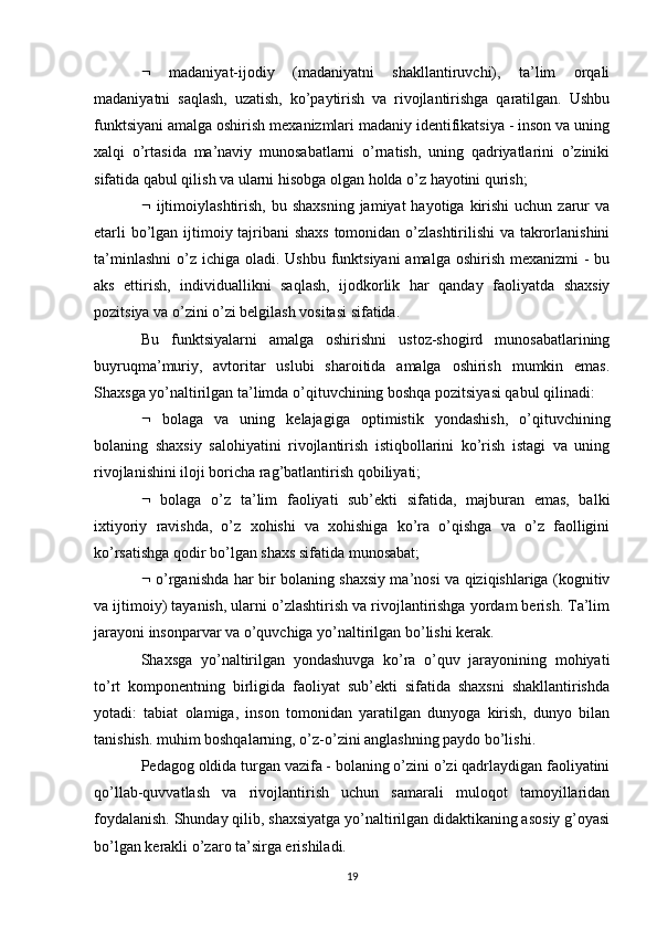    madaniyat-ijodiy   (madaniyatni   shakllantiruvchi),   ta’lim   orqali
madaniyatni   saqlash,   uzatish,   ko’paytirish   va   rivojlantirishga   qaratilgan.   Ushbu
funktsiyani amalga oshirish mexanizmlari madaniy identifikatsiya - inson va uning
xalqi   o’rtasida   ma’naviy   munosabatlarni   o’rnatish,   uning   qadriyatlarini   o’ziniki
sifatida qabul qilish va ularni hisobga olgan holda o’z hayotini qurish; 
   ijtimoiylashtirish,  bu shaxsning   jamiyat  hayotiga  kirishi  uchun  zarur   va
etarli  bo’lgan ijtimoiy tajribani  shaxs  tomonidan o’zlashtirilishi  va takrorlanishini
ta’minlashni  o’z  ichiga oladi. Ushbu funktsiyani  amalga  oshirish mexanizmi  -  bu
aks   ettirish,   individuallikni   saqlash,   ijodkorlik   har   qanday   faoliyatda   shaxsiy
pozitsiya va o’zini o’zi belgilash vositasi sifatida. 
Bu   funktsiyalarni   amalga   oshirishni   ustoz-shogird   munosabatlarining
buyruqma’muriy,   avtoritar   uslubi   sharoitida   amalga   oshirish   mumkin   emas.
Shaxsga yo’naltirilgan ta’limda o’qituvchining boshqa pozitsiyasi qabul qilinadi: 
   bolaga   va   uning   kelajagiga   optimistik   yondashish,   o’qituvchining
bolaning   shaxsiy   salohiyatini   rivojlantirish   istiqbollarini   ko’rish   istagi   va   uning
rivojlanishini iloji boricha rag’batlantirish qobiliyati; 
   bolaga   o’z   ta’lim   faoliyati   sub’ekti   sifatida,   majburan   emas,   balki
ixtiyoriy   ravishda,   o’z   xohishi   va   xohishiga   ko’ra   o’qishga   va   o’z   faolligini
ko’rsatishga qodir bo’lgan shaxs sifatida munosabat; 
   o’rganishda har bir bolaning shaxsiy ma’nosi va qiziqishlariga (kognitiv
va ijtimoiy) tayanish, ularni o’zlashtirish va rivojlantirishga yordam berish. Ta’lim
jarayoni insonparvar va o’quvchiga yo’naltirilgan bo’lishi kerak. 
Shaxsga   yo’naltirilgan   yondashuvga   ko’ra   o’quv   jarayonining   mohiyati
to’rt   komponentning   birligida   faoliyat   sub’ekti   sifatida   shaxsni   shakllantirishda
yotadi:   tabiat   olamiga,   inson   tomonidan   yaratilgan   dunyoga   kirish,   dunyo   bilan
tanishish. muhim boshqalarning, o’z-o’zini anglashning paydo bo’lishi. 
Pedagog oldida turgan vazifa - bolaning o’zini o’zi qadrlaydigan faoliyatini
qo’llab-quvvatlash   va   rivojlantirish   uchun   samarali   muloqot   tamoyillaridan
foydalanish. Shunday qilib, shaxsiyatga yo’naltirilgan didaktikaning asosiy g’oyasi
bo’lgan kerakli o’zaro ta’sirga erishiladi. 
19 