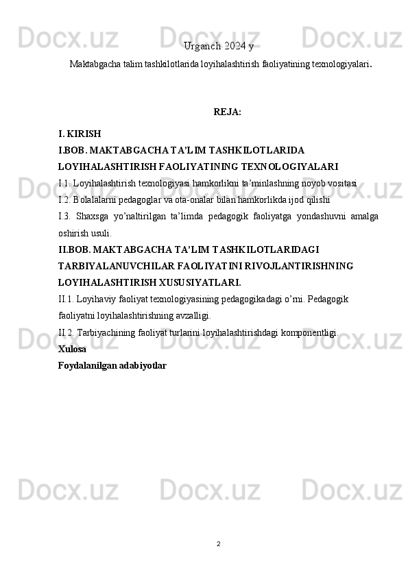 Urganch 2024 y
Maktabgacha talim tashkilotlarida loyihalashtirish faoliyatining texnologiyalari .
REJA:
I. KIRISH   
I.BOB.  MAKTABGACHA TA’LIM TASHKILOTLARIDA 
LOYIHALASHTIRISH FAOLIYATINING TEXNOLOGIYALARI
I.1. Loyihalashtirish texnologiyasi hamkorlikni ta’minlashning noyob vositasi
I.2. Bolalalarni pedagoglar va ota-onalar bilan hamkorlikda ijod qilishi
I.3.   Shaxsga   yo’naltirilgan   ta’limda   pedagogik   faoliyatga   yondashuvni   amalga
oshirish usuli.
II.BOB.   MAKTABGACHA TA’LIM TASHKILOTLARIDAGI 
TARBIYALANUVCHILAR FAOLIYATINI RIVOJLANTIRISHNING 
LOYIHALASHTIRISH XUSUSIYATLARI. 
II.1. Loyihaviy faoliyat texnologiyasining pedagogikadagi o’rni. Pedagogik 
faoliyatni loyihalashtirishning avzalligi. 
II.2. Tarbiyachining faoliyat turlarini loyihalashtirishdagi komponentligi.
Xulosa 
Foydalanilgan adabiyotlar 
2 