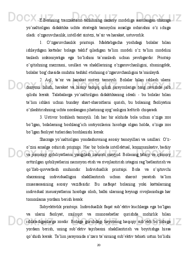 E.Bernning   tranzaktsion   tahlilining   nazariy   modeliga   asoslangan   shaxsga
yo’naltirilgan   didaktika   uchta   strategik   tamoyilni   amalga   oshirishni   o’z   ichiga
oladi: o’zgaruvchanlik, intellekt sintezi, ta’sir va harakat, ustuvorlik. 
1.   O’zgaruvchanlik   printsipi.   Maktabgacha   yoshdagi   bolalar   bilan
ishlaydigan   kattalar   bolaga   taklif   qiladigan   ta’lim   modeli   o’z   ta’lim   modelini
tanlash   imkoniyatiga   ega   bo’lishini   ta’minlash   uchun   javobgardir.   Printsip
o’qitishning   mazmuni,   usullari   va   shakllarining   o’zgaruvchanligini,   shuningdek,
bolalar bog’chasida muhitni tashkil etishning o’zgaruvchanligini ta’minlaydi. 
2.   Aql,   ta’sir   va   harakat   sintezi   tamoyili.   Bolalar   bilan   ishlash   ularni
dunyoni   bilish,   harakat   va   hissiy   tadqiq   qilish   jarayonlariga   teng   ravishda   jalb
qilishi   kerak.   Talabalarga   yo’naltirilgan   didaktikaning   ideali   -   bu   bolalar   bilan
ta’lim   ishlari   uchun   bunday   shart-sharoitlarni   qurish,   bu   bolaning   faoliyatini
o’zlashtirishning uchta nomlangan jihatining uyg’unligini keltirib chiqaradi. 
3.   Ustivor   boshlash   tamoyili.   Ish   har   bir   alohida   bola   uchun   o’ziga   xos
bo’lgan,   bolalarning   boshlang’ich   imtiyozlarini   hisobga   olgan   holda,   o’ziga   xos
bo’lgan faoliyat turlaridan boshlanishi kerak. 
Shaxsga   yo’naltirilgan   yondashuvning   asosiy   tamoyillari   va   usullari:   O’z-
o’zini amalga oshirish printsipi. Har bir bolada intellektual, kommunikativ, badiiy
va jismoniy qobiliyatlarini  yangilash  zarurati mavjud. Bolaning tabiiy va ijtimoiy
orttirilgan qobiliyatlarini namoyon etish va rivojlantirish istagini rag’batlantirish va
qo’llab-quvvatlash   muhimdir.   Individuallik   printsipi.   Bola   va   o’qituvchi
shaxsining   individualligini   shakllantirish   uchun   sharoit   yaratish   ta’lim
muassasasining   asosiy   vazifasidir.   Bu   nafaqat   bolaning   yoki   kattalarning
individual   xususiyatlarini   hisobga   olish,   balki   ularning   keyingi   rivojlanishiga   har
tomonlama yordam berish kerak. 
Subyektivlik printsipi. Individuallik faqat  sub’ektiv kuchlarga ega bo’lgan
va   ularni   faoliyat,   muloqot   va   munosabatlar   qurishda   mohirlik   bilan
ishlatadiganlarga   xosdir.   Bolaga   guruhdagi   hayotning   haqiqiy   sub’ekti   bo’lishiga
yordam   berish,   uning   sub’ektiv   tajribasini   shakllantirish   va   boyitishga   hissa
qo’shish kerak. Ta’lim jarayonida o’zaro ta’sirning sub’ektiv tabiati ustun bo’lishi
20 