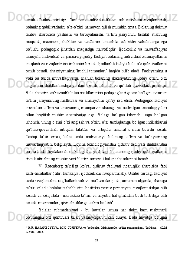 kerak.   Tanlov   printsipi.   Tanlovsiz   individuallik   va   sub’ektivlikni   rivojlantirish,
bolaning qobiliyatlarini o’z-o’zini namoyon qilish mumkin emas. Bolaning doimiy
tanlov   sharoitida   yashashi   va   tarbiyalanishi,   ta’lim   jarayonini   tashkil   etishning
maqsadi,   mazmuni,   shakllari   va   usullarini   tanlashda   sub’ektiv   vakolatlarga   ega
bo’lishi   pedagogik   jihatdan   maqsadga   muvofiqdir.   Ijodkorlik   va   muvaffaqiyat
tamoyili. Individual va jamoaviy ijodiy faoliyat bolaning individual xususiyatlarini
aniqlash va rivojlantirish imkonini beradi. Ijodkorlik tufayli bola o’z qobiliyatlarini
ochib   beradi,   shaxsiyatining   ‘kuchli   tomonlari’   haqida   bilib   oladi.   Faoliyatning   u
yoki   bu   turida   muvaffaqiyatga   erishish   bolaning   shaxsiyatining   ijobiy   o’zini   o’zi
anglashini shakllantirishga yordam beradi. Ishonch va qo’llab-quvvatlash printsipi.
Bola shaxsini zo’ravonlik bilan shakllantirish pedagogikasiga xos bo’lgan avtoritar
ta’lim   jarayonining   mafkurasi   va   amaliyotini   qat’iy   rad   etish.   Pedagogik   faoliyat
arsenalini ta’lim va tarbiyaning insonparvar shaxsga yo’naltirilgan texnologiyalari
bilan   boyitish   muhim   ahamiyatga   ega.   Bolaga   bo’lgan   ishonch,   unga   bo’lgan
ishonch, uning o’zini o’zi anglash va o’zini o’zi tasdiqlashga bo’lgan intilishlarini
qo’llab-quvvatlash   ortiqcha   talablar   va   ortiqcha   nazorat   o’rnini   bosishi   kerak.
Tashqi   ta’sir   emas,   balki   ichki   motivatsiya   bolaning   ta’lim   va   tarbiyasining
muvaffaqiyatini belgilaydi. Loyiha texnologiyasidan qidiruv faoliyati shakllaridan
biri   sifatida   foydalanish   maktabgacha   yoshdagi   bolalarning   ijodiy   qobiliyatlarini
rivojlantirishning muhim vazifalarini samarali hal qilish imkonini beradi. 
V.   Rotenberg   ta’rifiga   ko’ra,   qidiruv   faoliyati   noaniqlik   sharoitida   faol
xatti-harakatlar (fikr, fantaziya, ijodkorlikni rivojlantirish). Ushbu turdagi faoliyat
ichki rivojlanishni rag’batlantiradi va ma’lum darajada, umuman olganda, shaxsga
ta’sir   qiladi: bolalar tashabbusini  bostirish passiv  pozitsiyani rivojlantirishga olib
keladi va kelajakda - murakkab ta’lim va hayotni hal qilishdan bosh tortishga olib
keladi. muammolar, qiyinchiliklarga taslim bo’lish 6
. 
Bolalar   submadaniyati   -   bu   kattalar   uchun   har   doim   ham   tushunarli
bo’lmagan   o’z   qonunlari   bilan   yashaydigan   ulkan   dunyo.   Bola   hayotga   bo’lgan
6
  O.U.   HASANBOYEVA,   M.X.   TOJIYEVA   va   boshqalar.   Maktabgacha   ta‘lim   pedagogikasi.   Toshkent   -   «ILM
ZIYO» - 2012.
21 