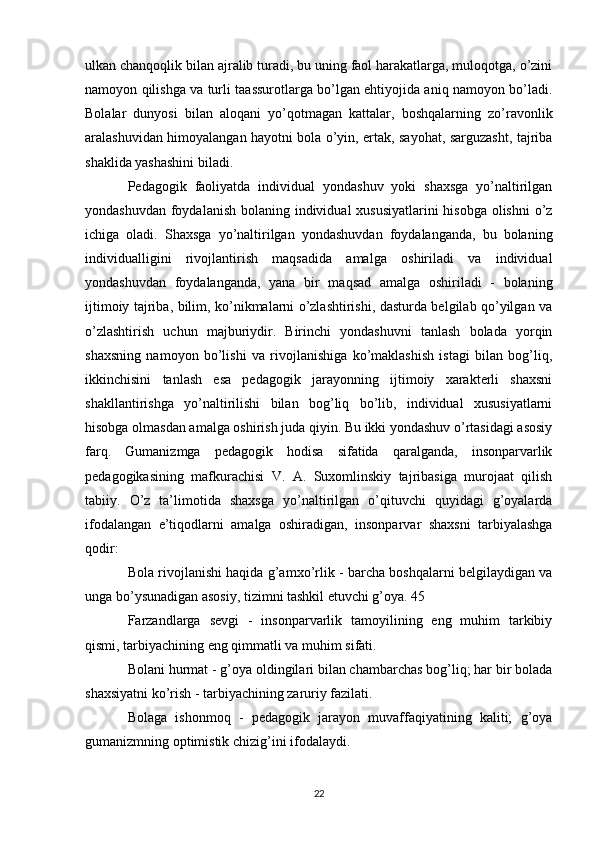 ulkan chanqoqlik bilan ajralib turadi, bu uning faol harakatlarga, muloqotga, o’zini
namoyon qilishga va turli taassurotlarga bo’lgan ehtiyojida aniq namoyon bo’ladi.
Bolalar   dunyosi   bilan   aloqani   yo’qotmagan   kattalar,   boshqalarning   zo’ravonlik
aralashuvidan himoyalangan hayotni bola o’yin, ertak, sayohat, sarguzasht, tajriba
shaklida yashashini biladi. 
Pedagogik   faoliyatda   individual   yondashuv   yoki   shaxsga   yo’naltirilgan
yondashuvdan foydalanish bolaning individual xususiyatlarini  hisobga olishni  o’z
ichiga   oladi.   Shaxsga   yo’naltirilgan   yondashuvdan   foydalanganda,   bu   bolaning
individualligini   rivojlantirish   maqsadida   amalga   oshiriladi   va   individual
yondashuvdan   foydalanganda,   yana   bir   maqsad   amalga   oshiriladi   -   bolaning
ijtimoiy tajriba, bilim, ko’nikmalarni o’zlashtirishi, dasturda belgilab qo’yilgan va
o’zlashtirish   uchun   majburiydir.   Birinchi   yondashuvni   tanlash   bolada   yorqin
shaxsning   namoyon   bo’lishi   va   rivojlanishiga   ko’maklashish   istagi   bilan   bog’liq,
ikkinchisini   tanlash   esa   pedagogik   jarayonning   ijtimoiy   xarakterli   shaxsni
shakllantirishga   yo’naltirilishi   bilan   bog’liq   bo’lib,   individual   xususiyatlarni
hisobga olmasdan amalga oshirish juda qiyin. Bu ikki yondashuv o’rtasidagi asosiy
farq.   Gumanizmga   pedagogik   hodisa   sifatida   qaralganda,   insonparvarlik
pedagogikasining   mafkurachisi   V.   A.   Suxomlinskiy   tajribasiga   murojaat   qilish
tabiiy.   O’z   ta’limotida   shaxsga   yo’naltirilgan   o’qituvchi   quyidagi   g’oyalarda
ifodalangan   e’tiqodlarni   amalga   oshiradigan,   insonparvar   shaxsni   tarbiyalashga
qodir: 
Bola rivojlanishi haqida g’amxo’rlik - barcha boshqalarni belgilaydigan va
unga bo’ysunadigan asosiy, tizimni tashkil etuvchi g’oya. 45 
Farzandlarga   sevgi   -   insonparvarlik   tamoyilining   eng   muhim   tarkibiy
qismi, tarbiyachining eng qimmatli va muhim sifati. 
Bolani hurmat - g’oya oldingilari bilan chambarchas bog’liq; har bir bolada
shaxsiyatni ko’rish - tarbiyachining zaruriy fazilati. 
Bolaga   ishonmoq   -   pedagogik   jarayon   muvaffaqiyatining   kaliti;   g’oya
gumanizmning optimistik chizig’ini ifodalaydi. 
22 