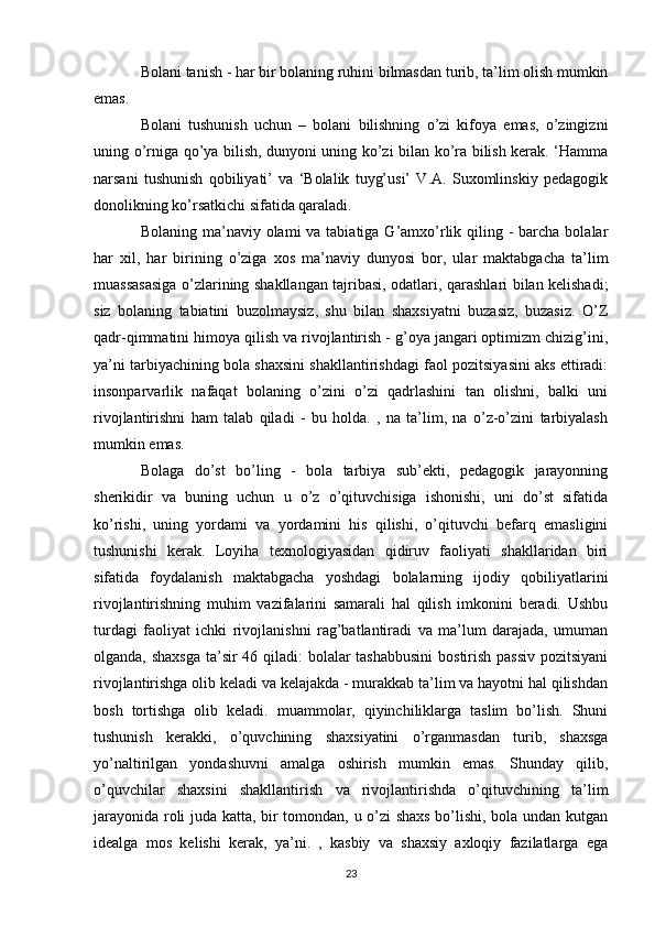 Bolani tanish - har bir bolaning ruhini bilmasdan turib, ta’lim olish mumkin
emas. 
Bolani   tushunish   uchun   –   bolani   bilishning   o’zi   kifoya   emas,   o’zingizni
uning o’rniga qo’ya bilish, dunyoni uning ko’zi bilan ko’ra bilish kerak. ‘Hamma
narsani   tushunish   qobiliyati’   va   ‘Bolalik   tuyg’usi’   V.A.   Suxomlinskiy   pedagogik
donolikning ko’rsatkichi sifatida qaraladi. 
Bolaning ma’naviy olami  va tabiatiga G’amxo’rlik qiling - barcha bolalar
har   xil,   har   birining   o’ziga   xos   ma’naviy   dunyosi   bor,   ular   maktabgacha   ta’lim
muassasasiga o’zlarining shakllangan tajribasi, odatlari, qarashlari bilan kelishadi;
siz   bolaning   tabiatini   buzolmaysiz,   shu   bilan   shaxsiyatni   buzasiz,   buzasiz.   O’Z
qadr-qimmatini himoya qilish va rivojlantirish - g’oya jangari optimizm chizig’ini,
ya’ni tarbiyachining bola shaxsini shakllantirishdagi faol pozitsiyasini aks ettiradi:
insonparvarlik   nafaqat   bolaning   o’zini   o’zi   qadrlashini   tan   olishni,   balki   uni
rivojlantirishni   ham   talab   qiladi   -   bu   holda.   ,   na   ta’lim,   na   o’z-o’zini   tarbiyalash
mumkin emas. 
Bolaga   do’st   bo’ling   -   bola   tarbiya   sub’ekti,   pedagogik   jarayonning
sherikidir   va   buning   uchun   u   o’z   o’qituvchisiga   ishonishi,   uni   do’st   sifatida
ko’rishi,   uning   yordami   va   yordamini   his   qilishi,   o’qituvchi   befarq   emasligini
tushunishi   kerak.   Loyiha   texnologiyasidan   qidiruv   faoliyati   shakllaridan   biri
sifatida   foydalanish   maktabgacha   yoshdagi   bolalarning   ijodiy   qobiliyatlarini
rivojlantirishning   muhim   vazifalarini   samarali   hal   qilish   imkonini   beradi.   Ushbu
turdagi   faoliyat   ichki   rivojlanishni   rag’batlantiradi   va   ma’lum   darajada,   umuman
olganda, shaxsga  ta’sir  46 qiladi: bolalar tashabbusini  bostirish passiv  pozitsiyani
rivojlantirishga olib keladi va kelajakda - murakkab ta’lim va hayotni hal qilishdan
bosh   tortishga   olib   keladi.   muammolar,   qiyinchiliklarga   taslim   bo’lish.   Shuni
tushunish   kerakki,   o’quvchining   shaxsiyatini   o’rganmasdan   turib,   shaxsga
yo’naltirilgan   yondashuvni   amalga   oshirish   mumkin   emas.   Shunday   qilib,
o’quvchilar   shaxsini   shakllantirish   va   rivojlantirishda   o’qituvchining   ta’lim
jarayonida roli juda katta, bir tomondan, u o’zi  shaxs bo’lishi, bola undan kutgan
idealga   mos   kelishi   kerak,   ya’ni.   ,   kasbiy   va   shaxsiy   axloqiy   fazilatlarga   ega
23 