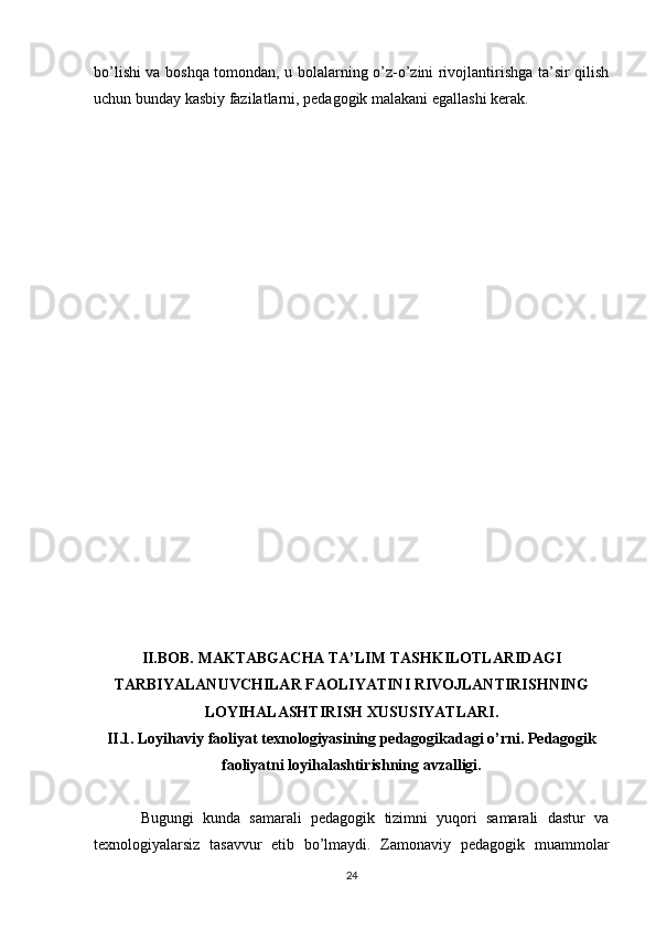 bo’lishi va boshqa tomondan, u bolalarning o’z-o’zini rivojlantirishga ta’sir qilish
uchun bunday kasbiy fazilatlarni, pedagogik malakani egallashi kerak.
II.BOB.   MAKTABGACHA TA’LIM TASHKILOTLARIDAGI
TARBIYALANUVCHILAR FAOLIYATINI RIVOJLANTIRISHNING
LOYIHALASHTIRISH XUSUSIYATLARI.
II.1. Loyihaviy faoliyat texnologiyasining pedagogikadagi o’rni. Pedagogik
faoliyatni loyihalashtirishning avzalligi.
Bugungi   kunda   samarali   pedagogik   tizimni   yuqori   samarali   dastur   va
texnologiyalarsiz   tasavvur   etib   bo’lmaydi.   Zamonaviy   pedagogik   muammolar
24 