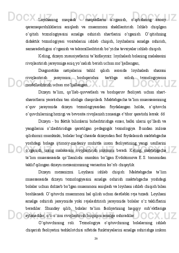 Loyihaning   maqsadi   -   maqsadlarni   o’rganish,   o’qitishning   asosiy
qaramaqarshiliklarini   aniqlash   va   muammoni   shakllantirish.   Ishlab   chiqilgan
o’qitish   texnologiyasini   amalga   oshirish   shartlarini   o’rganish.   O’qitishning
didaktik   texnologiyasi   vositalarini   ishlab   chiqish,   loyihalarni   amalga   oshirish,
samaradorligini o’rganish va takomillashtirish bo’yicha tavsiyalar ishlab chiqish. 
Keling, dizayn xususiyatlarini ta’kidlaymiz: loyihalash bolaning malakasini
rivojlantirish jarayoniga aniq yo’nalish berish uchun mo’ljallangan; 
Diagnostika   natijalarini   tahlil   qilish   asosida   loyihalash   shaxsni
rivojlantirish   jarayonini   boshqarishni   tartibga   solish   texnologiyasini
modellashtirish uchun mo’ljallangan. 
Dizayn   ta’lim,   qo’llab-quvvatlash   va   boshqaruv   faoliyati   uchun   shart-
sharoitlarni yaratishni tan olishga chaqiriladi. Maktabgacha ta’lim muassasasining
o’quv   jarayonida   dizayn   texnologiyasidan   foydalangan   holda,   o’qituvchi
o’quvchilarning hozirgi va bevosita rivojlanish zonasiga e’tibor qaratishi kerak. 66 
Dizayn - bu faktik bilimlarni birlashtirishga emas, balki ularni qo’llash va
yangilarini   o’zlashtirishga   qaratilgan   pedagogik   texnologiya.   Bundan   xulosa
qilishimiz mumkinki, bolalar bog’chasida dizayndan faol foydalanish maktabgacha
yoshdagi   bolaga   ijtimoiy-madaniy   muhitda   inson   faoliyatining   yangi   usullarini
o’rganish,   uning   malakasini   rivojlantirish   imkonini   beradi.   Keling,   maktabgacha
ta’lim   muassasasida   qo’llanilishi   mumkin   bo’lgan   Evdokimova   E.S.   tomonidan
taklif qilingan dizayn mexanizmining variantini ko’rib chiqaylik. 
Dizayn   mexanizmi.   Loyihani   ishlab   chiqish:   Maktabgacha   ta’lim
muassasasida   dizayn   texnologiyasini   amalga   oshirish   maktabgacha   yoshdagi
bolalar uchun dolzarb bo’lgan muammoni aniqlash va loyihani ishlab chiqish bilan
boshlanadi. O’qituvchi muammoni hal qilish uchun dastlabki reja tuzadi. Loyihani
amalga   oshirish   jarayonida   yoki   rejalashtirish   jarayonida   bolalar   o’z   takliflarini
beradilar.   Shunday   qilib,   bolalar   ta’lim   faoliyatining   haqiqiy   sub’ektlariga
aylanadilar, o’z-o’zini rivojlantirish huquqini amalga oshiradilar. 
O’qituvchining   roli.   Texnologiya   o’qituvchining   bolalarning   ishlab
chiqarish faoliyatini tashkilotchisi sifatida funktsiyalarini amalga oshirishga imkon
26 