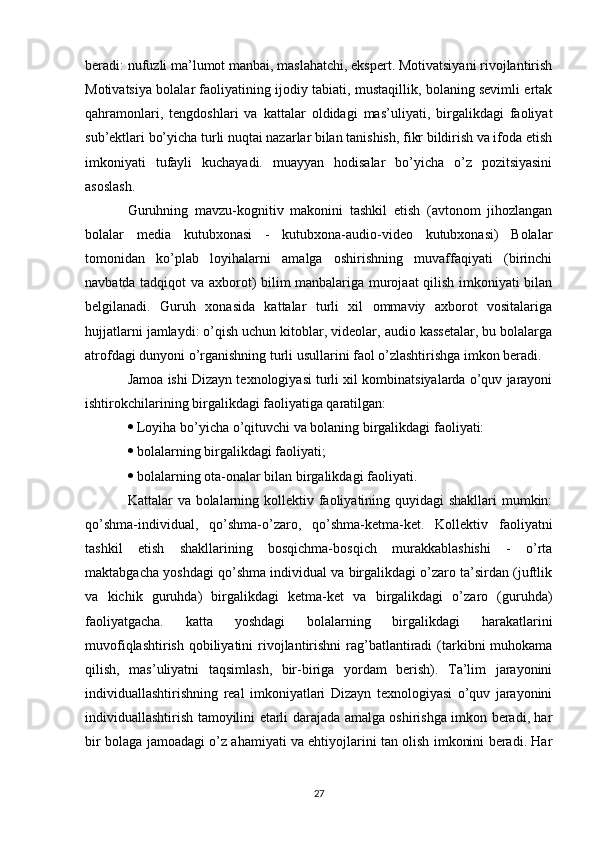 beradi: nufuzli ma’lumot manbai, maslahatchi, ekspert. Motivatsiyani rivojlantirish
Motivatsiya bolalar faoliyatining ijodiy tabiati, mustaqillik, bolaning sevimli ertak
qahramonlari,   tengdoshlari   va   kattalar   oldidagi   mas’uliyati,   birgalikdagi   faoliyat
sub’ektlari bo’yicha turli nuqtai nazarlar bilan tanishish, fikr bildirish va ifoda etish
imkoniyati   tufayli   kuchayadi.   muayyan   hodisalar   bo’yicha   o’z   pozitsiyasini
asoslash. 
Guruhning   mavzu-kognitiv   makonini   tashkil   etish   (avtonom   jihozlangan
bolalar   media   kutubxonasi   -   kutubxona-audio-video   kutubxonasi)   Bolalar
tomonidan   ko’plab   loyihalarni   amalga   oshirishning   muvaffaqiyati   (birinchi
navbatda tadqiqot va axborot) bilim manbalariga murojaat qilish imkoniyati bilan
belgilanadi.   Guruh   xonasida   kattalar   turli   xil   ommaviy   axborot   vositalariga
hujjatlarni jamlaydi: o’qish uchun kitoblar, videolar, audio kassetalar, bu bolalarga
atrofdagi dunyoni o’rganishning turli usullarini faol o’zlashtirishga imkon beradi. 
Jamoa ishi Dizayn texnologiyasi turli xil kombinatsiyalarda o’quv jarayoni
ishtirokchilarining birgalikdagi faoliyatiga qaratilgan: 
  Loyiha bo’yicha o’qituvchi va bolaning birgalikdagi faoliyati: 
  bolalarning birgalikdagi faoliyati; 
  bolalarning ota-onalar bilan birgalikdagi faoliyati. 
Kattalar va bolalarning kollektiv faoliyatining quyidagi  shakllari  mumkin:
qo’shma-individual,   qo’shma-o’zaro,   qo’shma-ketma-ket.   Kollektiv   faoliyatni
tashkil   etish   shakllarining   bosqichma-bosqich   murakkablashishi   -   o’rta
maktabgacha yoshdagi qo’shma individual va birgalikdagi o’zaro ta’sirdan (juftlik
va   kichik   guruhda)   birgalikdagi   ketma-ket   va   birgalikdagi   o’zaro   (guruhda)
faoliyatgacha.   katta   yoshdagi   bolalarning   birgalikdagi   harakatlarini
muvofiqlashtirish  qobiliyatini  rivojlantirishni  rag’batlantiradi  (tarkibni  muhokama
qilish,   mas’uliyatni   taqsimlash,   bir-biriga   yordam   berish).   Ta’lim   jarayonini
individuallashtirishning   real   imkoniyatlari   Dizayn   texnologiyasi   o’quv   jarayonini
individuallashtirish tamoyilini etarli darajada amalga oshirishga imkon beradi, har
bir bolaga jamoadagi o’z ahamiyati va ehtiyojlarini tan olish imkonini beradi. Har
27 