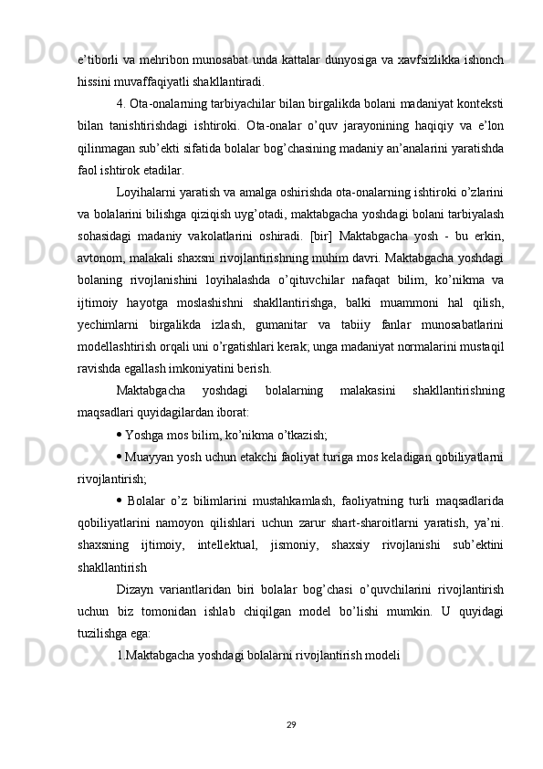 e’tiborli va mehribon munosabat  unda kattalar  dunyosiga va xavfsizlikka ishonch
hissini muvaffaqiyatli shakllantiradi. 
4. Ota-onalarning tarbiyachilar bilan birgalikda bolani madaniyat konteksti
bilan   tanishtirishdagi   ishtiroki.   Ota-onalar   o’quv   jarayonining   haqiqiy   va   e’lon
qilinmagan sub’ekti sifatida bolalar bog’chasining madaniy an’analarini yaratishda
faol ishtirok etadilar. 
Loyihalarni yaratish va amalga oshirishda ota-onalarning ishtiroki o’zlarini
va bolalarini bilishga qiziqish uyg’otadi, maktabgacha yoshdagi bolani tarbiyalash
sohasidagi   madaniy   vakolatlarini   oshiradi.   [bir]   Maktabgacha   yosh   -   bu   erkin,
avtonom, malakali shaxsni rivojlantirishning muhim davri. Maktabgacha yoshdagi
bolaning   rivojlanishini   loyihalashda   o’qituvchilar   nafaqat   bilim,   ko’nikma   va
ijtimoiy   hayotga   moslashishni   shakllantirishga,   balki   muammoni   hal   qilish,
yechimlarni   birgalikda   izlash,   gumanitar   va   tabiiy   fanlar   munosabatlarini
modellashtirish orqali uni o’rgatishlari kerak; unga madaniyat normalarini mustaqil
ravishda egallash imkoniyatini berish. 
Maktabgacha   yoshdagi   bolalarning   malakasini   shakllantirishning
maqsadlari quyidagilardan iborat: 
  Yoshga mos bilim, ko’nikma o’tkazish; 
  Muayyan yosh uchun etakchi faoliyat turiga mos keladigan qobiliyatlarni
rivojlantirish; 
   Bolalar   o’z   bilimlarini   mustahkamlash,   faoliyatning   turli   maqsadlarida
qobiliyatlarini   namoyon   qilishlari   uchun   zarur   shart-sharoitlarni   yaratish,   ya’ni.
shaxsning   ijtimoiy,   intellektual,   jismoniy,   shaxsiy   rivojlanishi   sub’ektini
shakllantirish 
Dizayn   variantlaridan   biri   bolalar   bog’chasi   o’quvchilarini   rivojlantirish
uchun   biz   tomonidan   ishlab   chiqilgan   model   bo’lishi   mumkin.   U   quyidagi
tuzilishga ega: 
1.Maktabgacha yoshdagi bolalarni rivojlantirish modeli 
29 