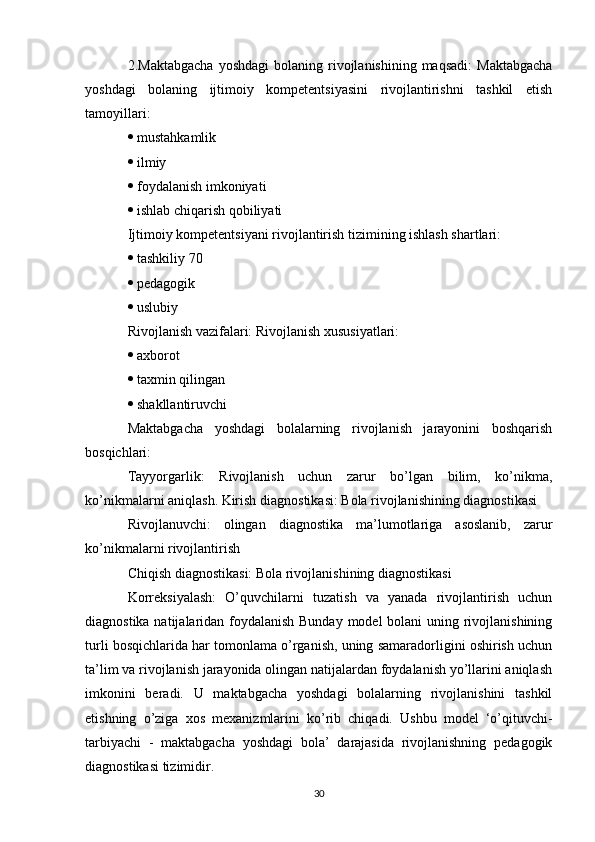 2.Maktabgacha  yoshdagi   bolaning  rivojlanishining  maqsadi:   Maktabgacha
yoshdagi   bolaning   ijtimoiy   kompetentsiyasini   rivojlantirishni   tashkil   etish
tamoyillari: 
  mustahkamlik 
  ilmiy 
  foydalanish imkoniyati 
  ishlab chiqarish qobiliyati 
Ijtimoiy kompetentsiyani rivojlantirish tizimining ishlash shartlari: 
  tashkiliy 70 
  pedagogik 
  uslubiy 
Rivojlanish vazifalari: Rivojlanish xususiyatlari: 
  axborot 
  taxmin qilingan 
  shakllantiruvchi 
Maktabgacha   yoshdagi   bolalarning   rivojlanish   jarayonini   boshqarish
bosqichlari: 
Tayyorgarlik:   Rivojlanish   uchun   zarur   bo’lgan   bilim,   ko’nikma,
ko’nikmalarni aniqlash. Kirish diagnostikasi: Bola rivojlanishining diagnostikasi 
Rivojlanuvchi:   olingan   diagnostika   ma’lumotlariga   asoslanib,   zarur
ko’nikmalarni rivojlantirish 
Chiqish diagnostikasi: Bola rivojlanishining diagnostikasi 
Korreksiyalash:   O’quvchilarni   tuzatish   va   yanada   rivojlantirish   uchun
diagnostika natijalaridan foydalanish Bunday  model  bolani  uning rivojlanishining
turli bosqichlarida har tomonlama o’rganish, uning samaradorligini oshirish uchun
ta’lim va rivojlanish jarayonida olingan natijalardan foydalanish yo’llarini aniqlash
imkonini   beradi.   U   maktabgacha   yoshdagi   bolalarning   rivojlanishini   tashkil
etishning   o’ziga   xos   mexanizmlarini   ko’rib   chiqadi.   Ushbu   model   ‘o’qituvchi-
tarbiyachi   -   maktabgacha   yoshdagi   bola’   darajasida   rivojlanishning   pedagogik
diagnostikasi tizimidir. 
30 