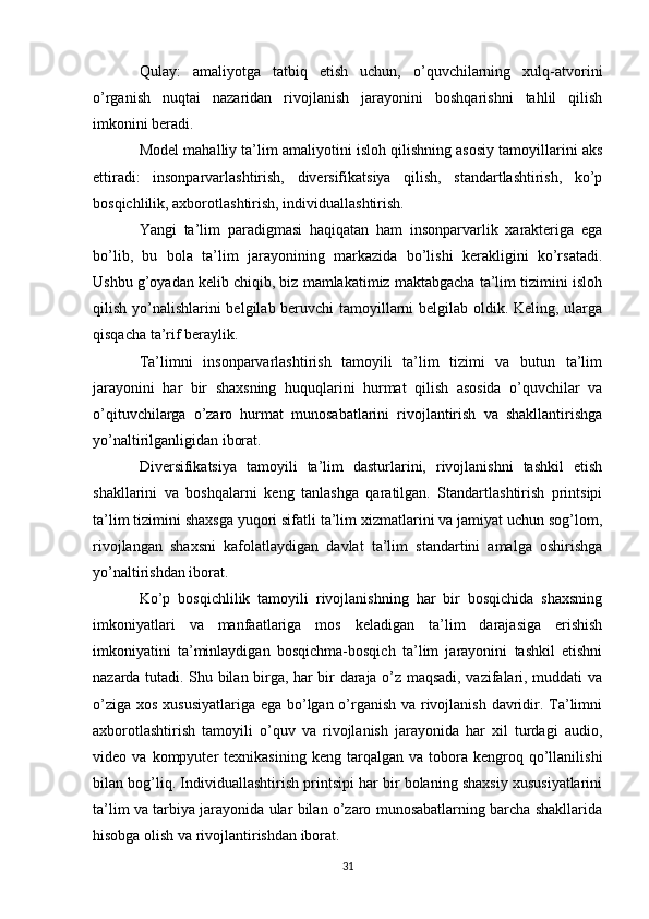 Qulay:   amaliyotga   tatbiq   etish   uchun,   o’quvchilarning   xulq-atvorini
o’rganish   nuqtai   nazaridan   rivojlanish   jarayonini   boshqarishni   tahlil   qilish
imkonini beradi. 
Model mahalliy ta’lim amaliyotini isloh qilishning asosiy tamoyillarini aks
ettiradi:   insonparvarlashtirish,   diversifikatsiya   qilish,   standartlashtirish,   ko’p
bosqichlilik, axborotlashtirish, individuallashtirish. 
Yangi   ta’lim   paradigmasi   haqiqatan   ham   insonparvarlik   xarakteriga   ega
bo’lib,   bu   bola   ta’lim   jarayonining   markazida   bo’lishi   kerakligini   ko’rsatadi.
Ushbu g’oyadan kelib chiqib, biz mamlakatimiz maktabgacha ta’lim tizimini isloh
qilish yo’nalishlarini belgilab beruvchi  tamoyillarni belgilab oldik. Keling, ularga
qisqacha ta’rif beraylik. 
Ta’limni   insonparvarlashtirish   tamoyili   ta’lim   tizimi   va   butun   ta’lim
jarayonini   har   bir   shaxsning   huquqlarini   hurmat   qilish   asosida   o’quvchilar   va
o’qituvchilarga   o’zaro   hurmat   munosabatlarini   rivojlantirish   va   shakllantirishga
yo’naltirilganligidan iborat. 
Diversifikatsiya   tamoyili   ta’lim   dasturlarini,   rivojlanishni   tashkil   etish
shakllarini   va   boshqalarni   keng   tanlashga   qaratilgan.   Standartlashtirish   printsipi
ta’lim tizimini shaxsga yuqori sifatli ta’lim xizmatlarini va jamiyat uchun sog’lom,
rivojlangan   shaxsni   kafolatlaydigan   davlat   ta’lim   standartini   amalga   oshirishga
yo’naltirishdan iborat. 
Ko’p   bosqichlilik   tamoyili   rivojlanishning   har   bir   bosqichida   shaxsning
imkoniyatlari   va   manfaatlariga   mos   keladigan   ta’lim   darajasiga   erishish
imkoniyatini   ta’minlaydigan   bosqichma-bosqich   ta’lim   jarayonini   tashkil   etishni
nazarda tutadi. Shu bilan birga, har bir daraja o’z maqsadi, vazifalari, muddati va
o’ziga xos xususiyatlariga ega bo’lgan o’rganish va rivojlanish davridir. Ta’limni
axborotlashtirish   tamoyili   o’quv   va   rivojlanish   jarayonida   har   xil   turdagi   audio,
video  va   kompyuter   texnikasining   keng   tarqalgan   va   tobora   kengroq  qo’llanilishi
bilan bog’liq. Individuallashtirish printsipi har bir bolaning shaxsiy xususiyatlarini
ta’lim va tarbiya jarayonida ular bilan o’zaro munosabatlarning barcha shakllarida
hisobga olish va rivojlantirishdan iborat. 
31 