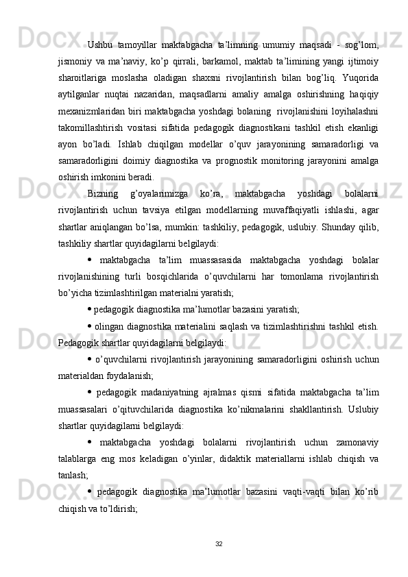 Ushbu   tamoyillar   maktabgacha   ta’limning   umumiy   maqsadi   -   sog’lom,
jismoniy   va   ma’naviy,   ko’p   qirrali,   barkamol,   maktab   ta’limining   yangi   ijtimoiy
sharoitlariga   moslasha   oladigan   shaxsni   rivojlantirish   bilan   bog’liq.   Yuqorida
aytilganlar   nuqtai   nazaridan,   maqsadlarni   amaliy   amalga   oshirishning   haqiqiy
mexanizmlaridan biri  maktabgacha  yoshdagi  bolaning   rivojlanishini  loyihalashni
takomillashtirish   vositasi   sifatida   pedagogik   diagnostikani   tashkil   etish   ekanligi
ayon   bo’ladi.   Ishlab   chiqilgan   modellar   o’quv   jarayonining   samaradorligi   va
samaradorligini   doimiy   diagnostika   va   prognostik   monitoring   jarayonini   amalga
oshirish imkonini beradi. 
Bizning   g’oyalarimizga   ko’ra,   maktabgacha   yoshdagi   bolalarni
rivojlantirish   uchun   tavsiya   etilgan   modellarning   muvaffaqiyatli   ishlashi,   agar
shartlar  aniqlangan  bo’lsa,   mumkin:   tashkiliy,  pedagogik, uslubiy.  Shunday  qilib,
tashkiliy shartlar quyidagilarni belgilaydi: 
   maktabgacha   ta’lim   muassasasida   maktabgacha   yoshdagi   bolalar
rivojlanishining   turli   bosqichlarida   o’quvchilarni   har   tomonlama   rivojlantirish
bo’yicha tizimlashtirilgan materialni yaratish; 
  pedagogik diagnostika ma’lumotlar bazasini yaratish; 
   olingan diagnostika materialini  saqlash  va tizimlashtirishni  tashkil  etish.
Pedagogik shartlar quyidagilarni belgilaydi: 
   o’quvchilarni   rivojlantirish   jarayonining   samaradorligini   oshirish   uchun
materialdan foydalanish; 
   pedagogik   madaniyatning   ajralmas   qismi   sifatida   maktabgacha   ta’lim
muassasalari   o’qituvchilarida   diagnostika   ko’nikmalarini   shakllantirish.   Uslubiy
shartlar quyidagilarni belgilaydi: 
   maktabgacha   yoshdagi   bolalarni   rivojlantirish   uchun   zamonaviy
talablarga   eng   mos   keladigan   o’yinlar,   didaktik   materiallarni   ishlab   chiqish   va
tanlash; 
   pedagogik   diagnostika   ma’lumotlar   bazasini   vaqti-vaqti   bilan   ko’rib
chiqish va to’ldirish; 
32 