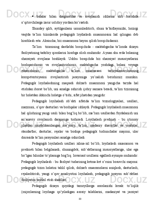    bolalar   bilan   diagnostika   va   rivojlanish   ishlarini   olib   borishda
o’qituvchilarga zarur uslubiy yordam ko’rsatish. 
Shunday   qilib,   aytilganlarni   umumlashtirib,   shuni   ta’kidlaymizki,   hozirgi
vaqtda   ta’lim   tizimlarida   pedagogik   loyihalash   muammosini   hal   qilingan   deb
hisoblash erta. Aksincha, biz muammoni bayon qilish bosqichidamiz. 
Ta’lim     tizimining   dastlabki   bosqichida   -   maktabgacha   ta’limda   dizayn
faoliyatining tarkibiy qismlarini hisobga olish muhimdir. Aynan shu erda bolaning
shaxsiyati   rivojlana   boshlaydi.   Ushbu   bosqichda   biz   shaxsiyat   xususiyatlarini
boshqarishimiz   va   rivojlantirishimiz,   maktabgacha   yoshdagi   bolani   voyaga
etkazishimiz,   maktabgacha   ta’lim   muassasasi   tarbiyalanuvchisining
kompetentsiyasini   rivojlantirish   jarayoniga   yo’nalish   berishimiz   mumkin.
Pedagogik   loyihalashning   maqsadi   dolzarb   muammoni   yangicha   tarzda   hal
etishdan iborat bo’lib, uni amalga oshirish ijobiy samara beradi, ta’lim tizimining
bir holatdan ikkinchi holatga o’tishi, sifat jihatidan yangidir. 
Pedagogik   loyihalash   ob’ekti   sifatida   ta’lim   texnologiyalari,   usullari,
mazmuni, o’quv dasturlari va boshqalar ishlaydi. Pedagogik loyihalash muammoni
hal qilishning yangi usuli bilan bog’liq bo’lib, ma’lum usullardan foydalanish uni
an’anaviy   rivojlanish   darajasiga   tushiradi.   Loyihalash   predmeti   -   bu   ijtimoiy
jihatdan   mustahkamlangan   me’yoriy,   ta’lim,   madaniy   sharoitlar   va   vositalar,
standartlar,   dasturlar,   rejalar   va   boshqa   pedagogik   tushunchalar   majmui,   ular
doirasida ta’lim jarayonlari amalga oshiriladi. 
Pedagogik   loyihalash   usullari   xilma-xil   bo’lib,   loyihalash   muammosi   va
predmeti   bilan   belgilanadi,   shuningdek,   sub’ektlarning   xususiyatlariga,   ular   ega
bo’lgan bilimlar to’plamiga bog’liq. Invariant usullarni egallash ayniqsa muhimdir.
Pedagogik loyihalash - bu faoliyat turlarining ketma-ket o’rnini bosuvchi majmui:
pedagogik   tizim   holatini   tahlil   qilish,   dolzarb   muammolarni   aniqlash,   dasturlash,
rejalashtirish,   yangi   o’quv   amaliyotini   loyihalash,   pedagogik   jarayon   sub’ektlari
faoliyatini tashkil etish shakllari. 
Pedagogik   dizayn   quyidagi   tamoyillarga   asoslanishi   kerak:   to’liqlik
(mijozlarning   loyihaga   qo’yiladigan   asosiy   talablarini,   madaniyat   va   jamiyat
33 