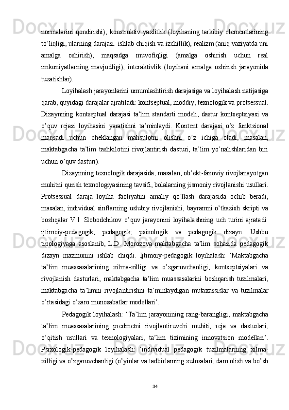 normalarini   qondirishi),   konstruktiv   yaxlitlik   (loyihaning   tarkibiy   elementlarining
to’liqligi, ularning darajasi. ishlab chiqish va izchillik), realizm (aniq vaziyatda uni
amalga   oshirish),   maqsadga   muvofiqligi   (amalga   oshirish   uchun   real
imkoniyatlarning   mavjudligi),   interaktivlik   (loyihani   amalga   oshirish   jarayonida
tuzatishlar). 
Loyihalash jarayonlarini umumlashtirish darajasiga va loyihalash natijasiga
qarab, quyidagi darajalar ajratiladi: kontseptual, moddiy, texnologik va protsessual.
Dizaynning   kontseptual   darajasi   ta’lim   standarti   modeli,   dastur   kontseptsiyasi   va
o’quv   rejasi   loyihasini   yaratishni   ta’minlaydi.   Kontent   darajasi   o’z   funktsional
maqsadi   uchun   cheklangan   mahsulotni   olishni   o’z   ichiga   oladi,   masalan,
maktabgacha   ta’lim   tashkilotini   rivojlantirish   dasturi,   ta’lim   yo’nalishlaridan   biri
uchun o’quv dasturi). 
Dizaynning texnologik darajasida, masalan, ob’ekt-fazoviy rivojlanayotgan
muhitni qurish texnologiyasining tavsifi, bolalarning jismoniy rivojlanishi usullari.
Protsessual   daraja   loyiha   faoliyatini   amaliy   qo’llash   darajasida   ochib   beradi,
masalan,  individual  sinflarning uslubiy rivojlanishi, bayramni  o’tkazish  skripti  va
boshqalar   V.I.   Slobodchikov   o’quv   jarayonini   loyihalashning   uch   turini   ajratadi:
ijtimoiy-pedagogik;   pedagogik;   psixologik   va   pedagogik   dizayn.   Ushbu
tipologiyaga   asoslanib,   L.D.   Morozova   maktabgacha   ta’lim   sohasida   pedagogik
dizayn   mazmunini   ishlab   chiqdi.   Ijtimoiy-pedagogik   loyihalash:   ‘Maktabgacha
ta’lim   muassasalarining   xilma-xilligi   va   o’zgaruvchanligi,   kontseptsiyalari   va
rivojlanish   dasturlari,   maktabgacha   ta’lim   muassasalarini   boshqarish   tuzilmalari,
maktabgacha   ta’limni   rivojlantirishni   ta’minlaydigan   mutaxassislar   va   tuzilmalar
o’rtasidagi o’zaro munosabatlar modellari’. 
Pedagogik   loyihalash:   ‘Ta’lim   jarayonining   rang-barangligi,   maktabgacha
ta’lim   muassasalarining   predmetni   rivojlantiruvchi   muhiti,   reja   va   dasturlari,
o’qitish   usullari   va   texnologiyalari,   ta’lim   tizimining   innovatsion   modellari’.
Psixologik-pedagogik   loyihalash:   ‘individual   pedagogik   tuzilmalarning   xilma-
xilligi va o’zgaruvchanligi (o’yinlar va tadbirlarning xulosalari, dam olish va bo’sh
34 