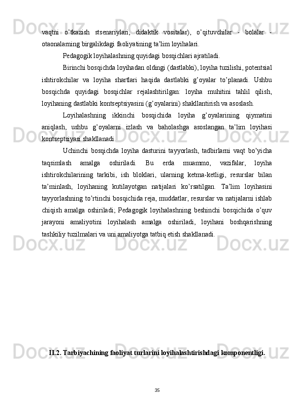 vaqtni   o’tkazish   stsenariylari,   didaktik   vositalar),   o’qituvchilar   -   bolalar   -
otaonalarning birgalikdagi faoliyatining ta’lim loyihalari. 
Pedagogik loyihalashning quyidagi bosqichlari ajratiladi. 
Birinchi bosqichda loyihadan oldingi (dastlabki), loyiha tuzilishi, potentsial
ishtirokchilar   va   loyiha   shartlari   haqida   dastlabki   g’oyalar   to’planadi.   Ushbu
bosqichda   quyidagi   bosqichlar   rejalashtirilgan:   loyiha   muhitini   tahlil   qilish,
loyihaning dastlabki kontseptsiyasini (g’oyalarini) shakllantirish va asoslash. 
Loyihalashning   ikkinchi   bosqichida   loyiha   g’oyalarining   qiymatini
aniqlash,   ushbu   g’oyalarni   izlash   va   baholashga   asoslangan   ta’lim   loyihasi
kontseptsiyasi shakllanadi. 
Uchinchi   bosqichda   loyiha   dasturini   tayyorlash,   tadbirlarni   vaqt   bo’yicha
taqsimlash   amalga   oshiriladi.   Bu   erda   muammo,   vazifalar,   loyiha
ishtirokchilarining   tarkibi,   ish   bloklari,   ularning   ketma-ketligi,   resurslar   bilan
ta’minlash,   loyihaning   kutilayotgan   natijalari   ko’rsatilgan.   Ta’lim   loyihasini
tayyorlashning to’rtinchi bosqichida reja, muddatlar, resurslar va natijalarni ishlab
chiqish   amalga   oshiriladi;   Pedagogik   loyihalashning   beshinchi   bosqichida   o’quv
jarayoni   amaliyotini   loyihalash   amalga   oshiriladi,   loyihani   boshqarishning
tashkiliy tuzilmalari va uni amaliyotga tatbiq etish shakllanadi.
II.2. Tarbiyachining faoliyat turlarini loyihalashtirishdagi komponentligi.
35 