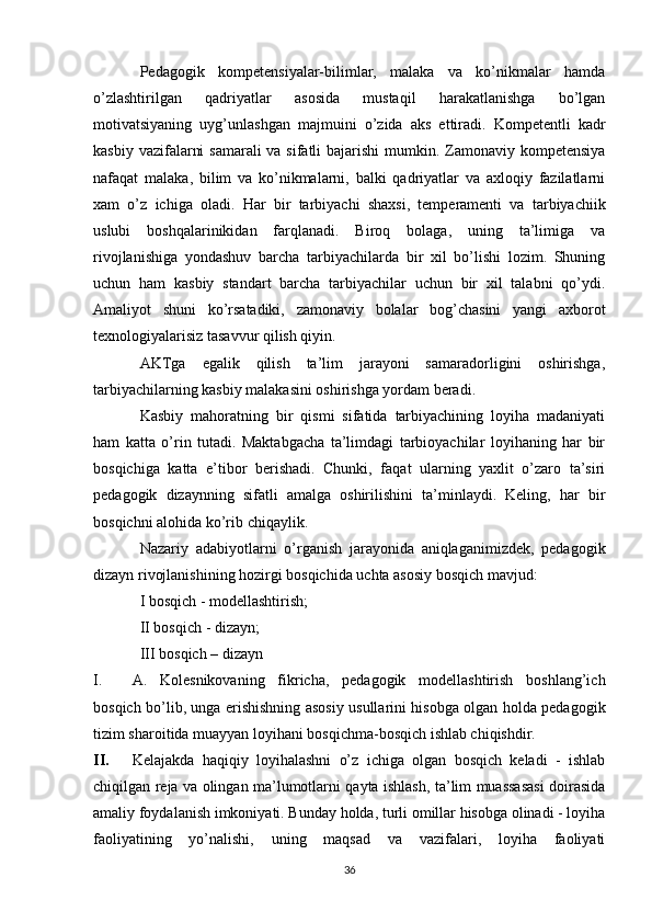 Pedagogik   kompetensiyalar-bilimlar,   malaka   va   ko’nikmalar   hamda
o’zlashtirilgan   qadriyatlar   asosida   mustaqil   harakatlanishga   bo’lgan
motivatsiyaning   uyg’unlashgan   majmuini   o’zida   aks   ettiradi.   Kompetentli   kadr
kasbiy vazifalarni  samarali  va sifatli  bajarishi  mumkin. Zamonaviy kompetensiya
nafaqat   malaka,   bilim   va   ko’nikmalarni,   balki   qadriyatlar   va   axloqiy   fazilatlarni
xam   o’z   ichiga   oladi.   Har   bir   tarbiyachi   shaxsi,   temperamenti   va   tarbiyachiik
uslubi   boshqalarinikidan   farqlanadi.   Biroq   bolaga,   uning   ta’limiga   va
rivojlanishiga   yondashuv   barcha   tarbiyachilarda   bir   xil   bo’lishi   lozim.   Shuning
uchun   ham   kasbiy   standart   barcha   tarbiyachilar   uchun   bir   xil   talabni   qo’ydi.
Amaliyot   shuni   ko’rsatadiki,   zamonaviy   bolalar   bog’chasini   yangi   axborot
texnologiyalarisiz tasavvur qilish qiyin. 
AKTga   egalik   qilish   ta’lim   jarayoni   samaradorligini   oshirishga,
tarbiyachilarning kasbiy malakasini oshirishga yordam beradi. 
Kasbiy   mahoratning   bir   qismi   sifatida   tarbiyachining   loyiha   madaniyati
ham   katta   o’rin   tutadi.   Maktabgacha   ta’limdagi   tarbioyachilar   loyihaning   har   bir
bosqichiga   katta   e’tibor   berishadi.   Chunki,   faqat   ularning   yaxlit   o’zaro   ta’siri
pedagogik   dizaynning   sifatli   amalga   oshirilishini   ta’minlaydi.   Keling,   har   bir
bosqichni alohida ko’rib chiqaylik. 
Nazariy   adabiyotlarni   o’rganish   jarayonida   aniqlaganimizdek,   pedagogik
dizayn rivojlanishining hozirgi bosqichida uchta asosiy bosqich mavjud: 
I bosqich - modellashtirish; 
II bosqich - dizayn; 
III bosqich – dizayn 
I. A.   Kolesnikovaning   fikricha,   pedagogik   modellashtirish   boshlang’ich
bosqich bo’lib, unga erishishning asosiy usullarini hisobga olgan holda pedagogik
tizim sharoitida muayyan loyihani bosqichma-bosqich ishlab chiqishdir. 
II. Kelajakda   haqiqiy   loyihalashni   o’z   ichiga   olgan   bosqich   keladi   -   ishlab
chiqilgan reja va olingan ma’lumotlarni qayta ishlash, ta’lim muassasasi doirasida
amaliy foydalanish imkoniyati. Bunday holda, turli omillar hisobga olinadi - loyiha
faoliyatining   yo’nalishi,   uning   maqsad   va   vazifalari,   loyiha   faoliyati
36 