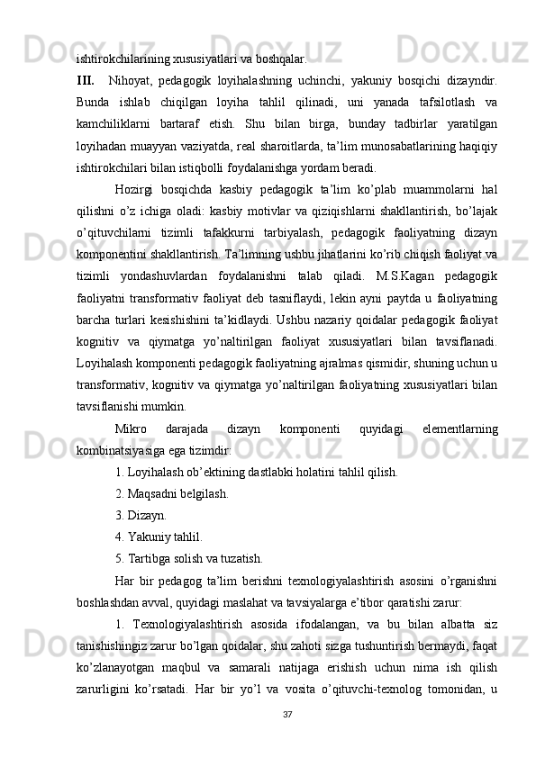 ishtirokchilarining xususiyatlari va boshqalar. 
III. Nihoyat,   pedagogik   loyihalashning   uchinchi,   yakuniy   bosqichi   dizayndir.
Bunda   ishlab   chiqilgan   loyiha   tahlil   qilinadi,   uni   yanada   tafsilotlash   va
kamchiliklarni   bartaraf   etish.   Shu   bilan   birga,   bunday   tadbirlar   yaratilgan
loyihadan muayyan vaziyatda, real  sharoitlarda, ta’lim munosabatlarining haqiqiy
ishtirokchilari bilan istiqbolli foydalanishga yordam beradi. 
Hozirgi   bosqichda   kasbiy   pedagogik   ta’lim   ko’plab   muammolarni   hal
qilishni   o’z   ichiga   oladi:   kasbiy   motivlar   va   qiziqishlarni   shakllantirish,   bo’lajak
o’qituvchilarni   tizimli   tafakkurni   tarbiyalash,   pedagogik   faoliyatning   dizayn
komponentini shakllantirish. Ta’limning ushbu jihatlarini ko’rib chiqish faoliyat va
tizimli   yondashuvlardan   foydalanishni   talab   qiladi.   M.S.Kagan   pedagogik
faoliyatni   transformativ   faoliyat   deb   tasniflaydi,   lekin   ayni   paytda   u   faoliyatning
barcha   turlari   kesishishini   ta’kidlaydi.   Ushbu   nazariy   qoidalar   pedagogik   faoliyat
kognitiv   va   qiymatga   yo’naltirilgan   faoliyat   xususiyatlari   bilan   tavsiflanadi.
Loyihalash komponenti pedagogik faoliyatning ajralmas qismidir, shuning uchun u
transformativ, kognitiv va qiymatga yo’naltirilgan faoliyatning xususiyatlari bilan
tavsiflanishi mumkin. 
Mikro   darajada   dizayn   komponenti   quyidagi   elementlarning
kombinatsiyasiga ega tizimdir: 
1. Loyihalash ob’ektining dastlabki holatini tahlil qilish. 
2. Maqsadni belgilash. 
3. Dizayn. 
4. Yakuniy tahlil. 
5. Tartibga solish va tuzatish. 
Har   bir   pedagog   ta’lim   berishni   texnologiyalashtirish   asosini   o’rganishni
boshlashdan avval, quyidagi maslahat va tavsiyalarga e’tibor qaratishi zarur: 
1.   Texnologiyalashtirish   asosida   ifodalangan,   va   bu   bilan   albatta   siz
tanishishingiz zarur bo’lgan qoidalar, shu zahoti sizga tushuntirish bermaydi, faqat
ko’zlanayotgan   maqbul   va   samarali   natijaga   erishish   uchun   nima   ish   qilish
zarurligini   ko’rsatadi.   Har   bir   yo’l   va   vosita   o’qituvchi-texnolog   tomonidan,   u
37 