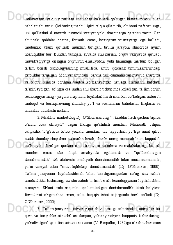 intilayotgan,   yakuniy   natijaga   erishishga   ko’rinarli   qo’shgan   hissasi   tomoni   bilan
baholanishi zarur. Qoidaning maqbulligini talqin qila turib, e’tiborni nafaqat unga,
uni   qo’llashni   6   nazarda   tutuvchi   vaziyat   yoki   sharoitlarga   qaratish   zarur.   Gap
shundaki   qoidalar   odatda,   formula   emas,   boshqaruv   xususiyatga   ega   bo’ladi,
modomiki   ularni   qo’llash   mumkin   bo’lgan,   ta’lim   jarayoni   sharoitida   ayrim
noaniqliklar   bor.   Bundan   tashqari,   avvalda   shu   narsani   o’quv   vaziyatida   qo’llab,
muvaffaqiyatga   erishgan   o’qituvchi-amaliyotchi   yoki   hammaga   ma’lum   bo’lgan
ta’lim   berish   texnologyasining   muallifida,   shuni   qoidasiz   umumlashtirishdagi
xatoliklar tarqalgan. Mohiyat shundaki, barcha turli-tumanlikdan mavjud sharoitda
va   o’quv   rejasida   berilgan   vaqtda   ko’zlanayotgan   natijaga   erishishni   kafolatli
ta’minlaydigan, so’ngra esa undan shu sharoit uchun mos keladigan, ta’lim berish
texnologiyasining - yagona majmuini loyihalashtirish mumkin bo’ladigan, axborot,
muloqot   va   boshqaruvning   shunday   yo’l   va   vositalarini   baholashi,   farqlashi   va
tanlashni uddalashi muhim. 
2. Mashhur marketolog Dj. O’Shonessining “...kitoblar hech qachon tajriba
o’rnini   bosa   olmaydi”   degan   fikriga   qo’shilish   mumkin.   Mahoratli   oshpaz
oshpazlik   to’g’risida   kitob   yozishi   mumkin,   uni   tayyorlash   yo’liga   amal   qilib,
xuddi shunday chiqishini  kutmaslik kerak, chunki  uning mahorati bilan taqqoslab
bo’lmaydi   -   berilgan   qoidani   ishlatib   muhim   ko’nikma   va   malakalar   ega   bo’lish
mumkin   emas,   ular   faqat   amaliyotda   egallanadi   va   “qo’llaniladigan
donishmandlik”   deb   ataluvchi   amaliyotli   donishmandlik   bilan   mustahkamlanadi,
ya’ni   vaziyat   bilan   “muvofiqlikdagi   donishimandlik’   (Dj.   O’Shonessi,   2000).
Ta’lim   jarayonini   loyihalashtirish   bilan   tanishganingizdan   so’ng   shu   zahoti
umidsizlikka tushmang, siz shu zahoti ta’lim berish texnologiyasini loyihalashtira
olmaysiz.   SHuni   esda   saqlanki:   qo’llaniladigan   donishmandlik   kitob   bo’yicha
formularni   o’rganishda   emas,   balki   haqiqiy   ishni   bajarganda   hosil   bo’ladi   (Dj.
O’Shonessi, 2000). 
3. ‘Ta’lim jarayonini ixtiyoriy qurish va amalga oshirishdan, uning har bir
qism   va   bosqichlarini   izchil   asoslangan,   yakuniy   natijani   haqqoniy   tashxislashga
yo’naltirilgan’ ga o’tish uchun asos zarur (V. Bespalko, 1989)ga o’tish uchun asos
38 