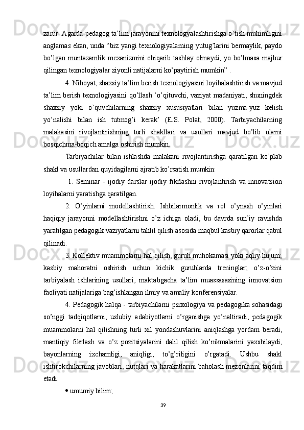 zarur. Agarda pedagog ta’lim jarayonini texnologyalashtirishga o’tish muhimligini
anglamas ekan, unda “biz yangi texnologiyalarning yutug’larini bermaylik, paydo
bo’lgan muntazamlik mexanizmini chiqarib tashlay  olmaydi, yo bo’lmasa majbur
qilingan texnologiyalar ziyonli natijalarni ko’paytirish mumkin” . 
4. Nihoyat, shaxsiy ta’lim berish texnologiyasini loyihalashtirish va mavjud
ta’lim berish texnologiyasini qo’llash ‘o’qituvchi, vaziyat madaniyati, shuningdek
shaxsiy   yoki   o’quvchilarning   shaxsiy   xususiyatlari   bilan   yuzma-yuz   kelish
yo’nalishi   bilan   ish   tutmog’i   kerak’   (E.S.   Polat,   2000).   Tarbiyachilarning
malakasini   rivojlantirishning   turli   shakllari   va   usullari   mavjud   bo’lib   ularni
bosqichma-boqich amalga oshirish mumkin. 
Tarbiyachilar   bilan   ishlashda   malakani   rivojlantirishga   qaratilgan   ko’plab
shakl va usullardan quyidagilarni ajratib ko’rsatish mumkin: 
  1.   Seminar   -   ijodiy   darslar   ijodiy   fikrlashni   rivojlantirish   va   innovatsion
loyihalarni yaratishga qaratilgan. 
2.   O’yinlarni   modellashtirish.   Ishbilarmonlik   va   rol   o’ynash   o’yinlari
haqiqiy   jarayonni   modellashtirishni   o’z   ichiga   oladi,   bu   davrda   sun’iy   ravishda
yaratilgan pedagogik vaziyatlarni tahlil qilish asosida maqbul kasbiy qarorlar qabul
qilinadi. 
3. Kollektiv muammolarni hal qilish, guruh muhokamasi yoki aqliy hujum;
kasbiy   mahoratni   oshirish   uchun   kichik   guruhlarda   treninglar;   o’z-o’zini
tarbiyalash   ishlarining   usullari,   maktabgacha   ta’lim   muassasasining   innovatsion
faoliyati natijalariga bag’ishlangan ilmiy va amaliy konferensiyalar. 
4. Pedagogik halqa - tarbiyachilarni psixologiya va pedagogika sohasidagi
so’nggi   tadqiqotlarni,   uslubiy   adabiyotlarni   o’rganishga   yo’naltiradi,   pedagogik
muammolarni   hal   qilishning   turli   xil   yondashuvlarini   aniqlashga   yordam   beradi,
mantiqiy   fikrlash   va   o’z   pozitsiyalarini   dalil   qilish   ko’nikmalarini   yaxshilaydi,
bayonlarning   ixchamligi,   aniqligi,   to’g’riligini   o’rgatadi.   Ushbu   shakl
ishtirokchilarning javoblari, nutqlari va harakatlarini baholash mezonlarini taqdim
etadi: 
  umumiy bilim; 
39 