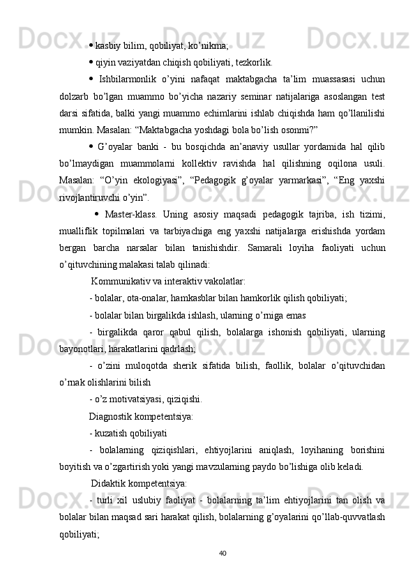   kasbiy bilim, qobiliyat, ko’nikma; 
  qiyin vaziyatdan chiqish qobiliyati, tezkorlik. 
   Ishbilarmonlik   o’yini   nafaqat   maktabgacha   ta’lim   muassasasi   uchun
dolzarb   bo’lgan   muammo   bo’yicha   nazariy   seminar   natijalariga   asoslangan   test
darsi sifatida, balki yangi muammo echimlarini ishlab chiqishda ham qo’llanilishi
mumkin. Masalan: “Maktabgacha yoshdagi bola bo’lish osonmi?”  
   G’oyalar   banki   -   bu   bosqichda   an’anaviy   usullar   yordamida   hal   qilib
bo’lmaydigan   muammolarni   kollektiv   ravishda   hal   qilishning   oqilona   usuli.
Masalan:   “O’yin   ekologiyasi”,   “Pedagogik   g’oyalar   yarmarkasi”,   “Eng   yaxshi
rivojlantiruvchi o’yin”. 
     Master-klass.   Uning   asosiy   maqsadi   pedagogik   tajriba,   ish   tizimi,
mualliflik   topilmalari   va   tarbiyachiga   eng   yaxshi   natijalarga   erishishda   yordam
bergan   barcha   narsalar   bilan   tanishishdir.   Samarali   loyiha   faoliyati   uchun
o’qituvchining malakasi talab qilinadi: 
 Kommunikativ va interaktiv vakolatlar: 
- bolalar, ota-onalar, hamkasblar bilan hamkorlik qilish qobiliyati; 
- bolalar bilan birgalikda ishlash, ularning o’rniga emas 
-   birgalikda   qaror   qabul   qilish,   bolalarga   ishonish   qobiliyati,   ularning
bayonotlari, harakatlarini qadrlash; 
-   o’zini   muloqotda   sherik   sifatida   bilish,   faollik,   bolalar   o’qituvchidan
o’rnak olishlarini bilish 
- o’z motivatsiyasi, qiziqishi. 
Diagnostik kompetentsiya: 
- kuzatish qobiliyati 
-   bolalarning   qiziqishlari,   ehtiyojlarini   aniqlash,   loyihaning   borishini
boyitish va o’zgartirish yoki yangi mavzularning paydo bo’lishiga olib keladi. 
 Didaktik kompetentsiya: 
-   turli   xil   uslubiy   faoliyat   -   bolalarning   ta’lim   ehtiyojlarini   tan   olish   va
bolalar bilan maqsad sari harakat qilish, bolalarning g’oyalarini qo’llab-quvvatlash
qobiliyati; 
40 