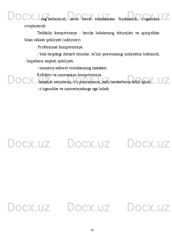 -   rag’batlantirish,   savol   berish   texnikasidan   foydalanish,   o’rganishni
rivojlantirish. 
Tashkiliy   kompetensiya   -   barcha   bolalarning   ehtiyojlari   va   qiziqishlari
bilan ishlash qobiliyati (inklyuziv). 
 Professional kompetentsiya: 
- bola haqidagi dolzarb bilimlar, ta’lim jarayonining mohiyatini tushunish;
- hujjatlarni saqlash qobiliyati; 
- ommaviy axborot vositalarining malakasi. 
Reflektiv va innovatsion kompetentsiya: 
- kuzatish natijalarini, o’z pozitsiyasini, xatti-harakatlarini tahlil qilish; 
- o’zgarishlar va innovatsiyalarga ega boladi.
41 